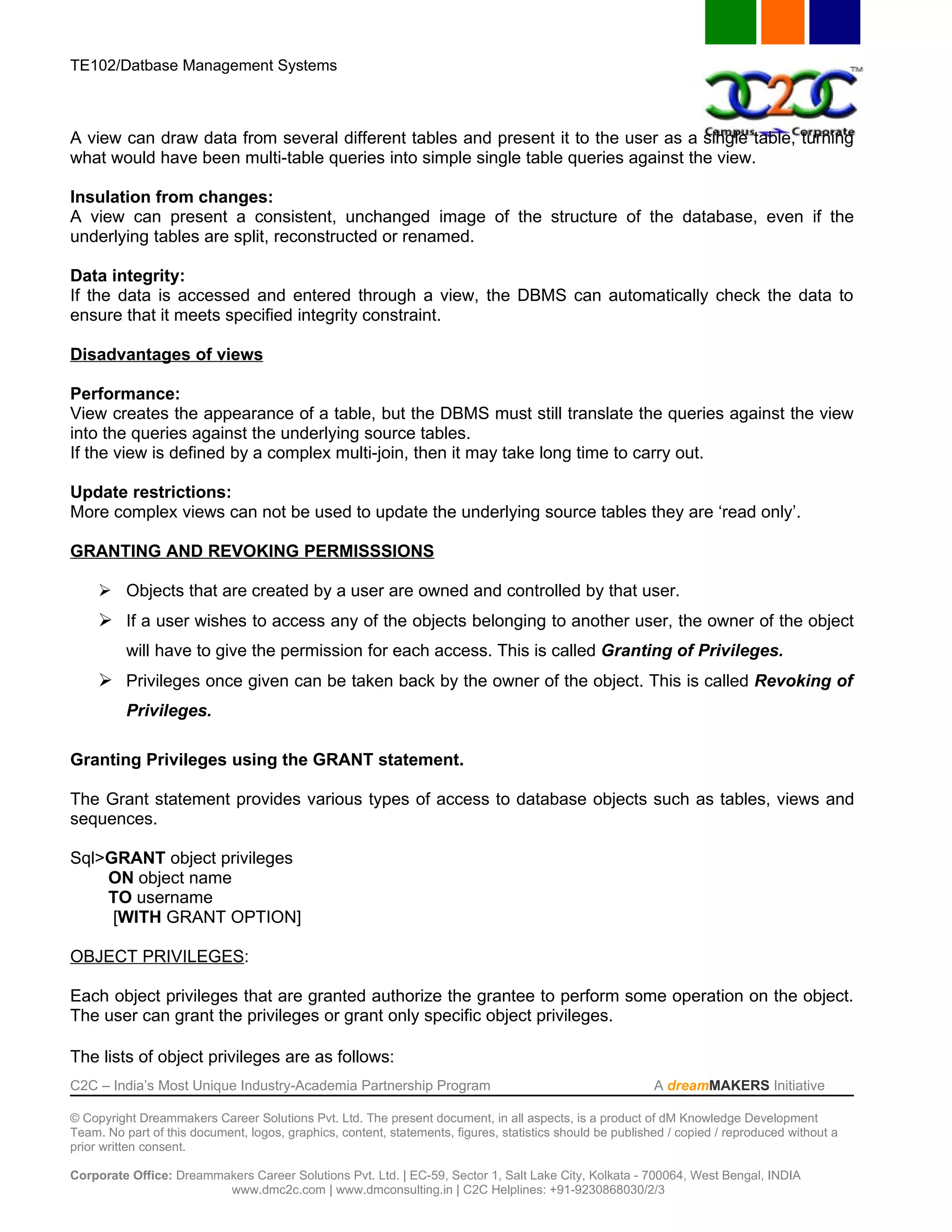 TE102/Datbase Management Systems



A view can draw data from several different tables and present it to the user as a single table, turning
what would have been multi-table queries into simple single table queries against the view.

Insulation from changes:
A view can present a consistent, unchanged image of the structure of the database, even if the
underlying tables are split, reconstructed or renamed.

Data integrity:
If the data is accessed and entered through a view, the DBMS can automatically check the data to
ensure that it meets specified integrity constraint.

Disadvantages of views

Performance:
View creates the appearance of a table, but the DBMS must still translate the queries against the view
into the queries against the underlying source tables.
If the view is defined by a complex multi-join, then it may take long time to carry out.

Update restrictions:
More complex views can not be used to update the underlying source tables they are ‘read only’.

GRANTING AND REVOKING PERMISSSIONS

      Objects that are created by a user are owned and controlled by that user.
      If a user wishes to access any of the objects belonging to another user, the owner of the object
          will have to give the permission for each access. This is called Granting of Privileges.
      Privileges once given can be taken back by the owner of the object. This is called Revoking of
          Privileges.

Granting Privileges using the GRANT statement.

The Grant statement provides various types of access to database objects such as tables, views and
sequences.

Sql>GRANT object privileges
    ON object name
    TO username
     [WITH GRANT OPTION]

OBJECT PRIVILEGES:

Each object privileges that are granted authorize the grantee to perform some operation on the object.
The user can grant the privileges or grant only specific object privileges.

The lists of object privileges are as follows:
C2C – India’s Most Unique Industry-Academia Partnership Program                                            A dreamMAKERS Initiative

© Copyright Dreammakers Career Solutions Pvt. Ltd. The present document, in all aspects, is a product of dM Knowledge Development
Team. No part of this document, logos, graphics, content, statements, figures, statistics should be published / copied / reproduced without a
prior written consent.

Corporate Office: Dreammakers Career Solutions Pvt. Ltd. | EC-59, Sector 1, Salt Lake City, Kolkata - 700064, West Bengal, INDIA
                         www.dmc2c.com | www.dmconsulting.in | C2C Helplines: +91-9230868030/2/3
 