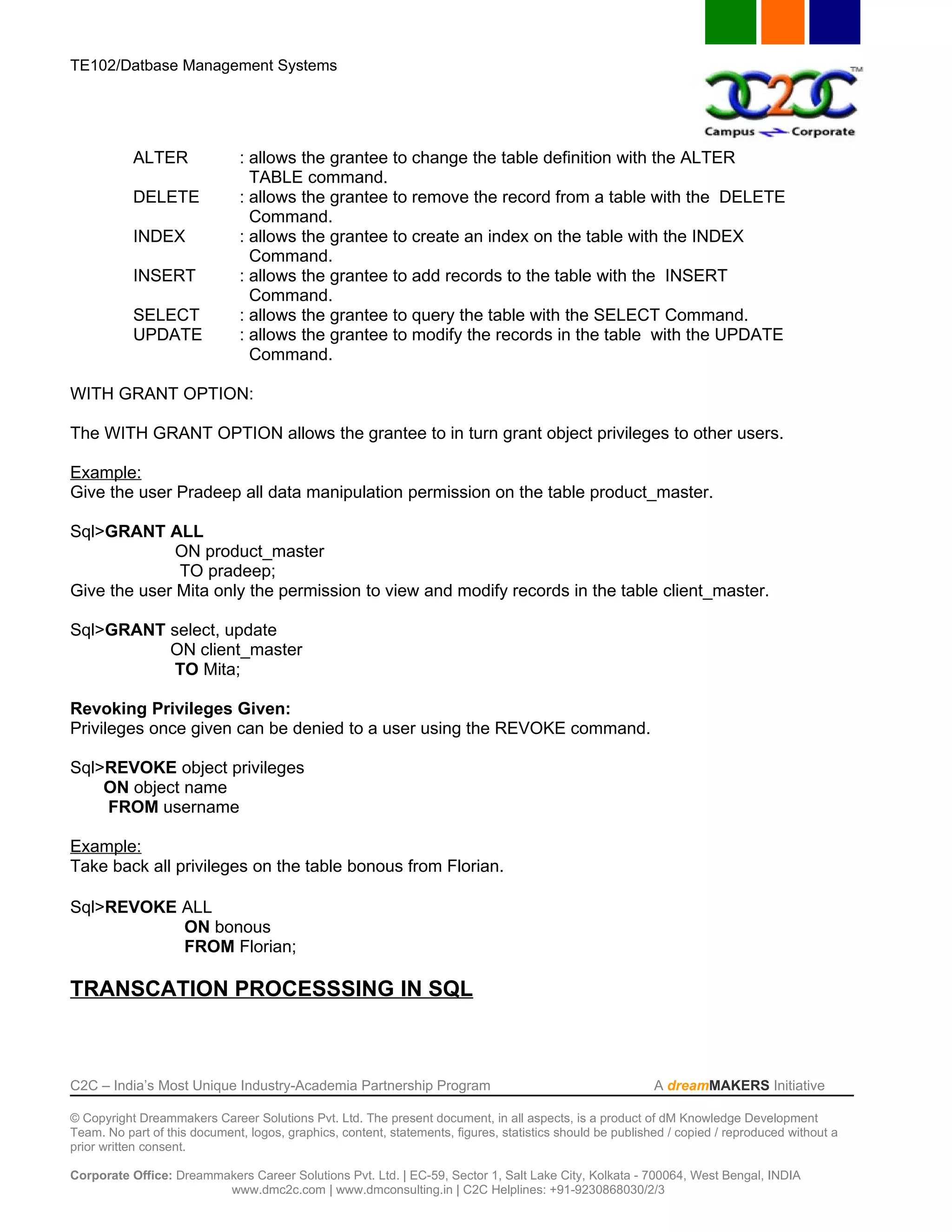 TE102/Datbase Management Systems




           ALTER               : allows the grantee to change the table definition with the ALTER
                                 TABLE command.
           DELETE              : allows the grantee to remove the record from a table with the DELETE
                                 Command.
           INDEX               : allows the grantee to create an index on the table with the INDEX
                                 Command.
           INSERT              : allows the grantee to add records to the table with the INSERT
                                 Command.
           SELECT              : allows the grantee to query the table with the SELECT Command.
           UPDATE              : allows the grantee to modify the records in the table with the UPDATE
                                 Command.

WITH GRANT OPTION:

The WITH GRANT OPTION allows the grantee to in turn grant object privileges to other users.

Example:
Give the user Pradeep all data manipulation permission on the table product_master.

Sql>GRANT ALL
              ON product_master
              TO pradeep;
Give the user Mita only the permission to view and modify records in the table client_master.

Sql>GRANT select, update
          ON client_master
           TO Mita;

Revoking Privileges Given:
Privileges once given can be denied to a user using the REVOKE command.

Sql>REVOKE object privileges
    ON object name
    FROM username

Example:
Take back all privileges on the table bonous from Florian.

Sql>REVOKE ALL
           ON bonous
           FROM Florian;

TRANSCATION PROCESSSING IN SQL



C2C – India’s Most Unique Industry-Academia Partnership Program                                            A dreamMAKERS Initiative

© Copyright Dreammakers Career Solutions Pvt. Ltd. The present document, in all aspects, is a product of dM Knowledge Development
Team. No part of this document, logos, graphics, content, statements, figures, statistics should be published / copied / reproduced without a
prior written consent.

Corporate Office: Dreammakers Career Solutions Pvt. Ltd. | EC-59, Sector 1, Salt Lake City, Kolkata - 700064, West Bengal, INDIA
                         www.dmc2c.com | www.dmconsulting.in | C2C Helplines: +91-9230868030/2/3
 