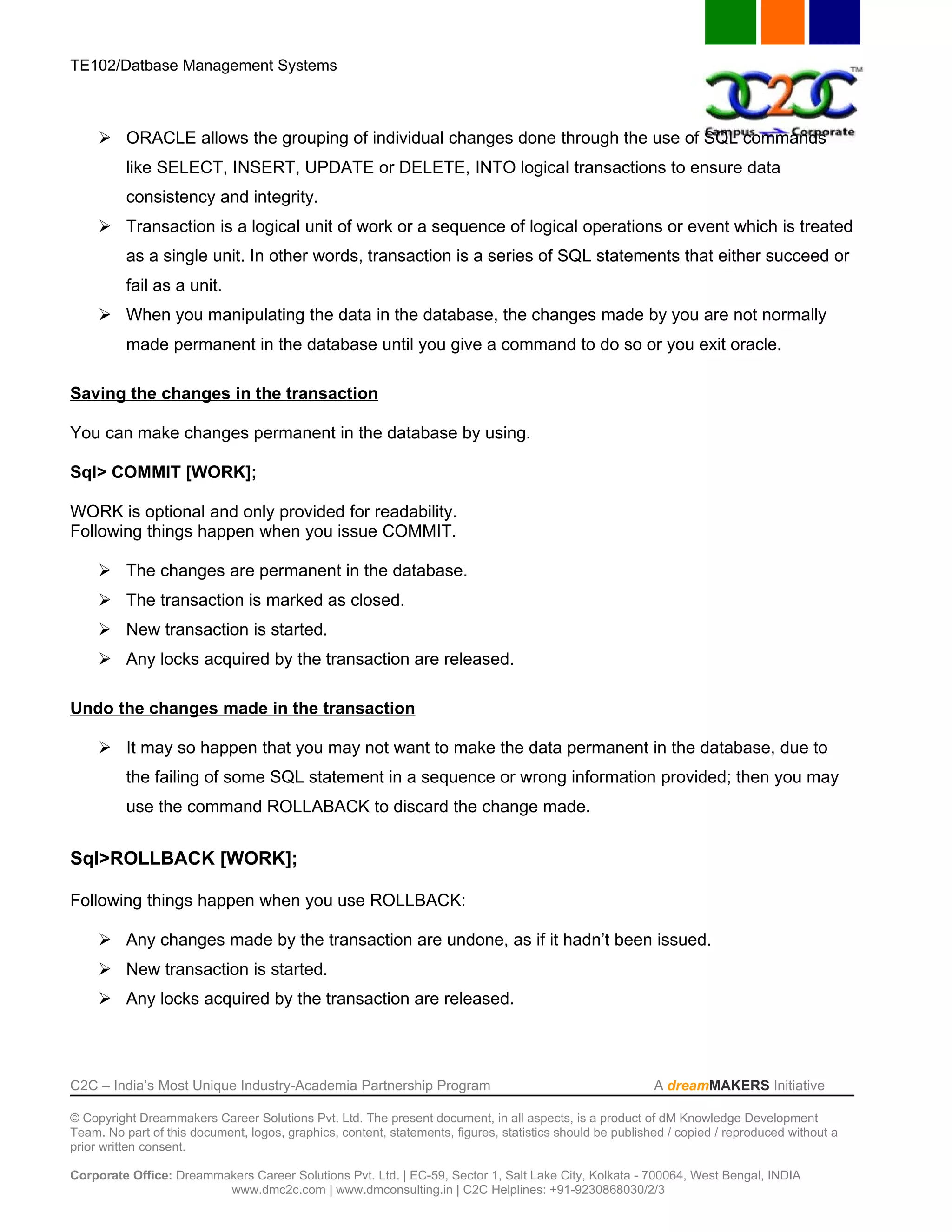 TE102/Datbase Management Systems



      ORACLE allows the grouping of individual changes done through the use of SQL commands
          like SELECT, INSERT, UPDATE or DELETE, INTO logical transactions to ensure data
          consistency and integrity.
      Transaction is a logical unit of work or a sequence of logical operations or event which is treated
          as a single unit. In other words, transaction is a series of SQL statements that either succeed or
          fail as a unit.
      When you manipulating the data in the database, the changes made by you are not normally
          made permanent in the database until you give a command to do so or you exit oracle.

Saving the changes in the transaction

You can make changes permanent in the database by using.

Sql> COMMIT [WORK];

WORK is optional and only provided for readability.
Following things happen when you issue COMMIT.

      The changes are permanent in the database.
      The transaction is marked as closed.
      New transaction is started.
      Any locks acquired by the transaction are released.

Undo the changes made in the transaction

      It may so happen that you may not want to make the data permanent in the database, due to
          the failing of some SQL statement in a sequence or wrong information provided; then you may
          use the command ROLLABACK to discard the change made.


Sql>ROLLBACK [WORK];

Following things happen when you use ROLLBACK:

      Any changes made by the transaction are undone, as if it hadn’t been issued.
      New transaction is started.
      Any locks acquired by the transaction are released.




C2C – India’s Most Unique Industry-Academia Partnership Program                                            A dreamMAKERS Initiative

© Copyright Dreammakers Career Solutions Pvt. Ltd. The present document, in all aspects, is a product of dM Knowledge Development
Team. No part of this document, logos, graphics, content, statements, figures, statistics should be published / copied / reproduced without a
prior written consent.

Corporate Office: Dreammakers Career Solutions Pvt. Ltd. | EC-59, Sector 1, Salt Lake City, Kolkata - 700064, West Bengal, INDIA
                         www.dmc2c.com | www.dmconsulting.in | C2C Helplines: +91-9230868030/2/3
 