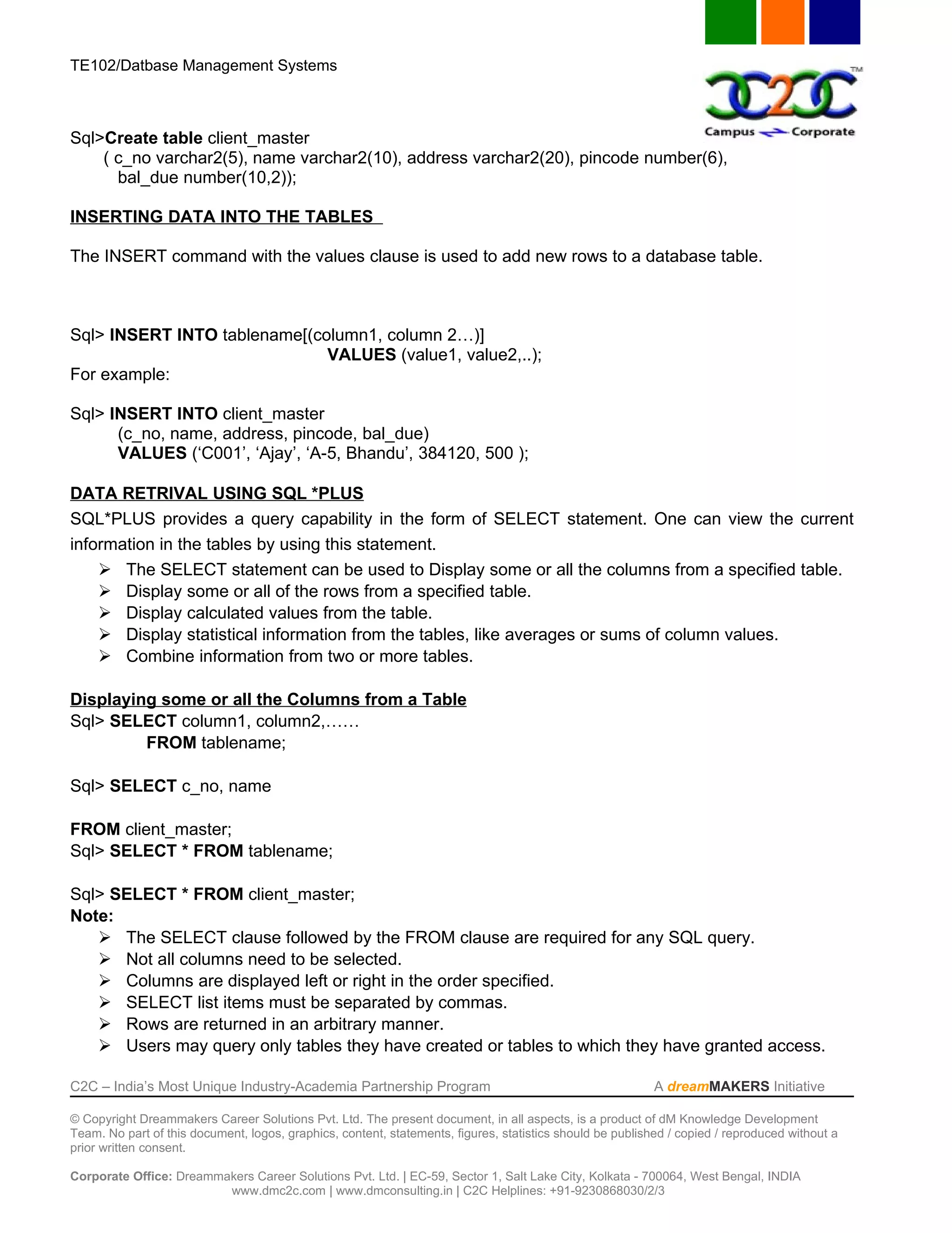 TE102/Datbase Management Systems



Sql>Create table client_master
    ( c_no varchar2(5), name varchar2(10), address varchar2(20), pincode number(6),
      bal_due number(10,2));

INSERTING DATA INTO THE TABLES

The INSERT command with the values clause is used to add new rows to a database table.



Sql> INSERT INTO tablename[(column1, column 2…)]
                              VALUES (value1, value2,..);
For example:

Sql> INSERT INTO client_master
      (c_no, name, address, pincode, bal_due)
      VALUES (‘C001’, ‘Ajay’, ‘A-5, Bhandu’, 384120, 500 );

DATA RETRIVAL USING SQL *PLUS
SQL*PLUS provides a query capability in the form of SELECT statement. One can view the current
information in the tables by using this statement.
     The SELECT statement can be used to Display some or all the columns from a specified table.
     Display some or all of the rows from a specified table.
     Display calculated values from the table.
     Display statistical information from the tables, like averages or sums of column values.
     Combine information from two or more tables.

Displaying some or all the Columns from a Table
Sql> SELECT column1, column2,……
         FROM tablename;

Sql> SELECT c_no, name

FROM client_master;
Sql> SELECT * FROM tablename;

Sql> SELECT * FROM client_master;
Note:
    The SELECT clause followed by the FROM clause are required for any SQL query.
    Not all columns need to be selected.
    Columns are displayed left or right in the order specified.
    SELECT list items must be separated by commas.
    Rows are returned in an arbitrary manner.
    Users may query only tables they have created or tables to which they have granted access.

C2C – India’s Most Unique Industry-Academia Partnership Program                                            A dreamMAKERS Initiative

© Copyright Dreammakers Career Solutions Pvt. Ltd. The present document, in all aspects, is a product of dM Knowledge Development
Team. No part of this document, logos, graphics, content, statements, figures, statistics should be published / copied / reproduced without a
prior written consent.

Corporate Office: Dreammakers Career Solutions Pvt. Ltd. | EC-59, Sector 1, Salt Lake City, Kolkata - 700064, West Bengal, INDIA
                         www.dmc2c.com | www.dmconsulting.in | C2C Helplines: +91-9230868030/2/3
 