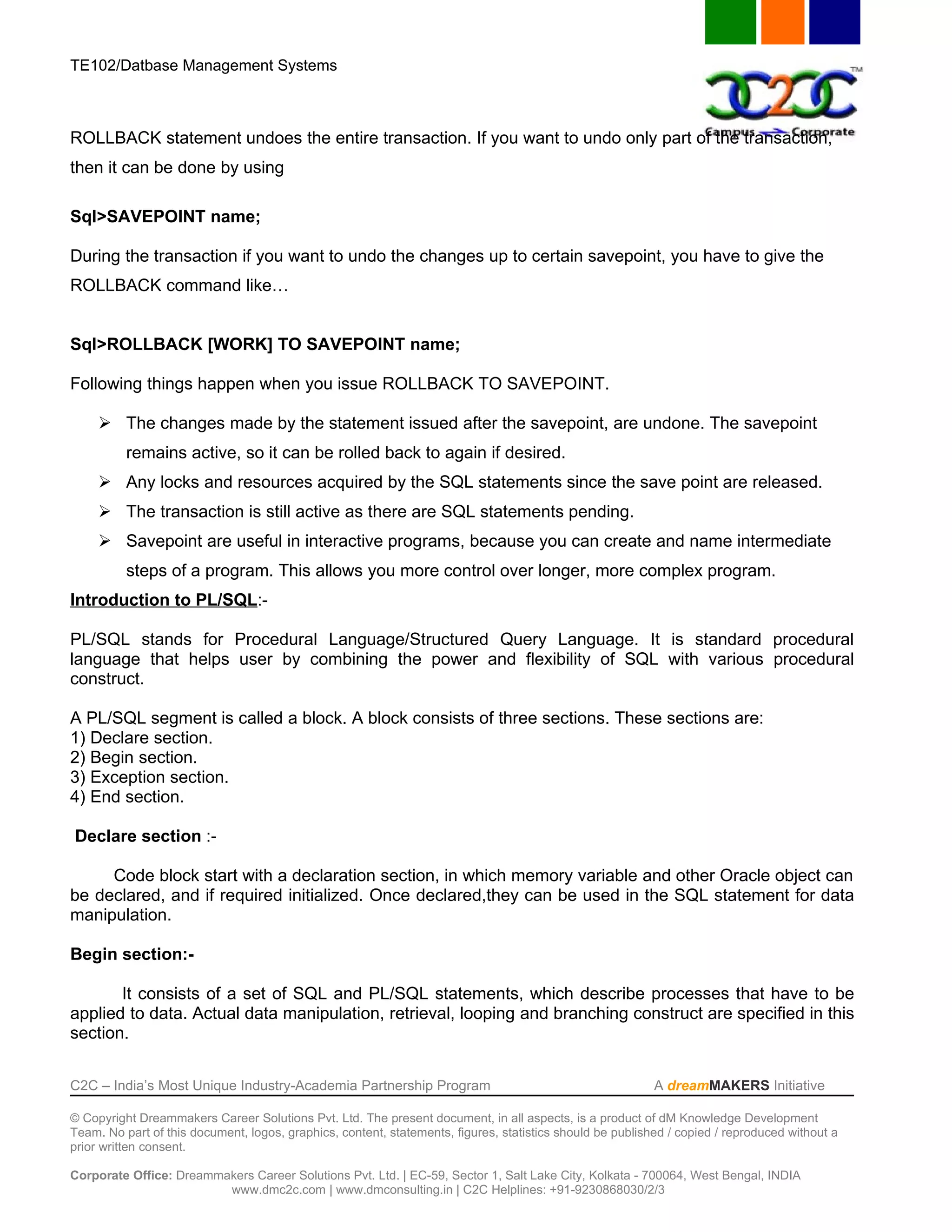 TE102/Datbase Management Systems



ROLLBACK statement undoes the entire transaction. If you want to undo only part of the transaction,
then it can be done by using

Sql>SAVEPOINT name;

During the transaction if you want to undo the changes up to certain savepoint, you have to give the
ROLLBACK command like…


Sql>ROLLBACK [WORK] TO SAVEPOINT name;

Following things happen when you issue ROLLBACK TO SAVEPOINT.

      The changes made by the statement issued after the savepoint, are undone. The savepoint
          remains active, so it can be rolled back to again if desired.
      Any locks and resources acquired by the SQL statements since the save point are released.
      The transaction is still active as there are SQL statements pending.
      Savepoint are useful in interactive programs, because you can create and name intermediate
          steps of a program. This allows you more control over longer, more complex program.
Introduction to PL/SQL:-

PL/SQL stands for Procedural Language/Structured Query Language. It is standard procedural
language that helps user by combining the power and flexibility of SQL with various procedural
construct.

A PL/SQL segment is called a block. A block consists of three sections. These sections are:
1) Declare section.
2) Begin section.
3) Exception section.
4) End section.

Declare section :-

     Code block start with a declaration section, in which memory variable and other Oracle object can
be declared, and if required initialized. Once declared,they can be used in the SQL statement for data
manipulation.

Begin section:-

       It consists of a set of SQL and PL/SQL statements, which describe processes that have to be
applied to data. Actual data manipulation, retrieval, looping and branching construct are specified in this
section.


C2C – India’s Most Unique Industry-Academia Partnership Program                                            A dreamMAKERS Initiative

© Copyright Dreammakers Career Solutions Pvt. Ltd. The present document, in all aspects, is a product of dM Knowledge Development
Team. No part of this document, logos, graphics, content, statements, figures, statistics should be published / copied / reproduced without a
prior written consent.

Corporate Office: Dreammakers Career Solutions Pvt. Ltd. | EC-59, Sector 1, Salt Lake City, Kolkata - 700064, West Bengal, INDIA
                         www.dmc2c.com | www.dmconsulting.in | C2C Helplines: +91-9230868030/2/3
 