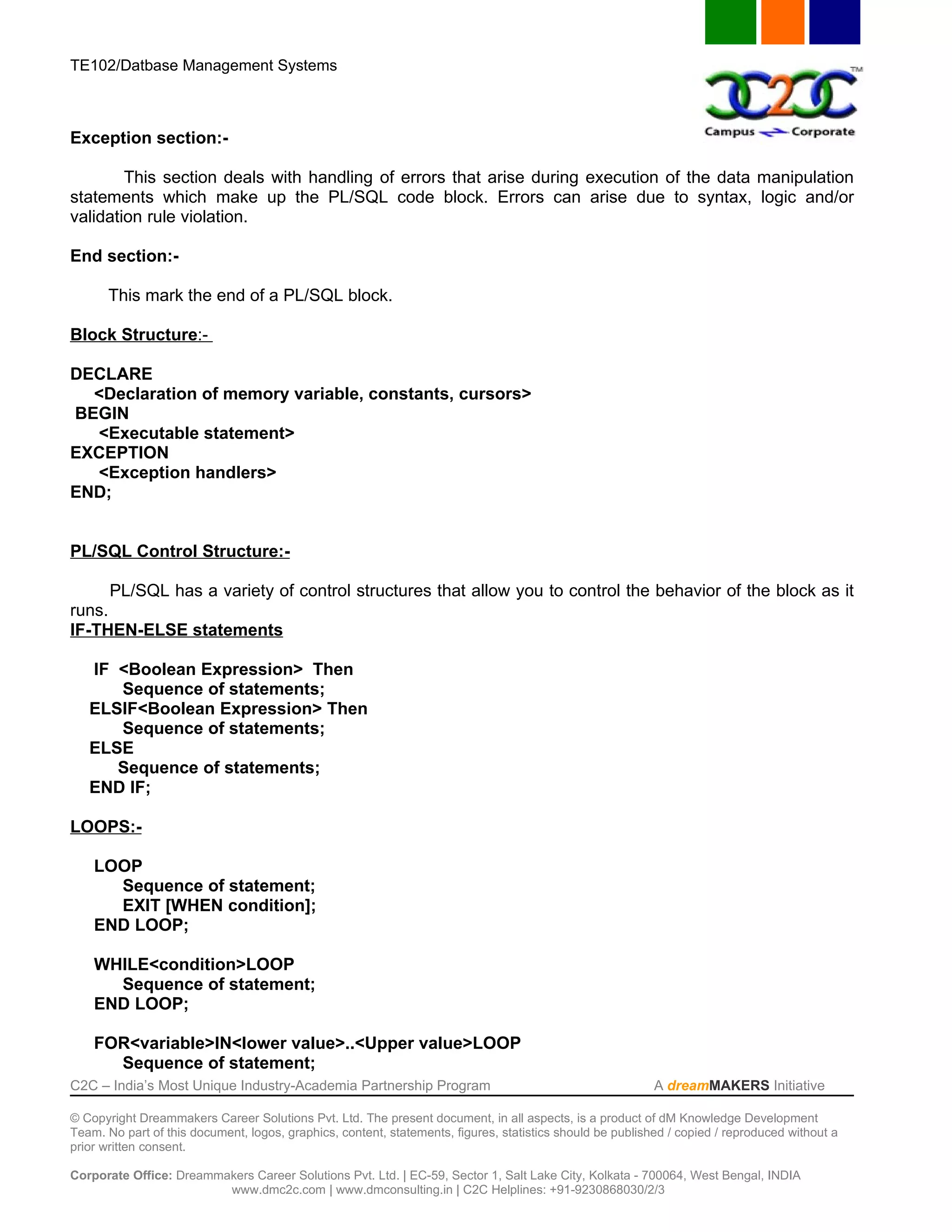TE102/Datbase Management Systems



Exception section:-

        This section deals with handling of errors that arise during execution of the data manipulation
statements which make up the PL/SQL code block. Errors can arise due to syntax, logic and/or
validation rule violation.

End section:-

       This mark the end of a PL/SQL block.

Block Structure:-

DECLARE
  <Declaration of memory variable, constants, cursors>
BEGIN
  <Executable statement>
EXCEPTION
  <Exception handlers>
END;


PL/SQL Control Structure:-

      PL/SQL has a variety of control structures that allow you to control the behavior of the block as it
runs.
IF-THEN-ELSE statements

   IF <Boolean Expression> Then
      Sequence of statements;
   ELSIF<Boolean Expression> Then
      Sequence of statements;
   ELSE
      Sequence of statements;
   END IF;

LOOPS:-

    LOOP
      Sequence of statement;
      EXIT [WHEN condition];
    END LOOP;

    WHILE<condition>LOOP
      Sequence of statement;
    END LOOP;

    FOR<variable>IN<lower value>..<Upper value>LOOP
      Sequence of statement;
C2C – India’s Most Unique Industry-Academia Partnership Program                                            A dreamMAKERS Initiative

© Copyright Dreammakers Career Solutions Pvt. Ltd. The present document, in all aspects, is a product of dM Knowledge Development
Team. No part of this document, logos, graphics, content, statements, figures, statistics should be published / copied / reproduced without a
prior written consent.

Corporate Office: Dreammakers Career Solutions Pvt. Ltd. | EC-59, Sector 1, Salt Lake City, Kolkata - 700064, West Bengal, INDIA
                         www.dmc2c.com | www.dmconsulting.in | C2C Helplines: +91-9230868030/2/3
 
