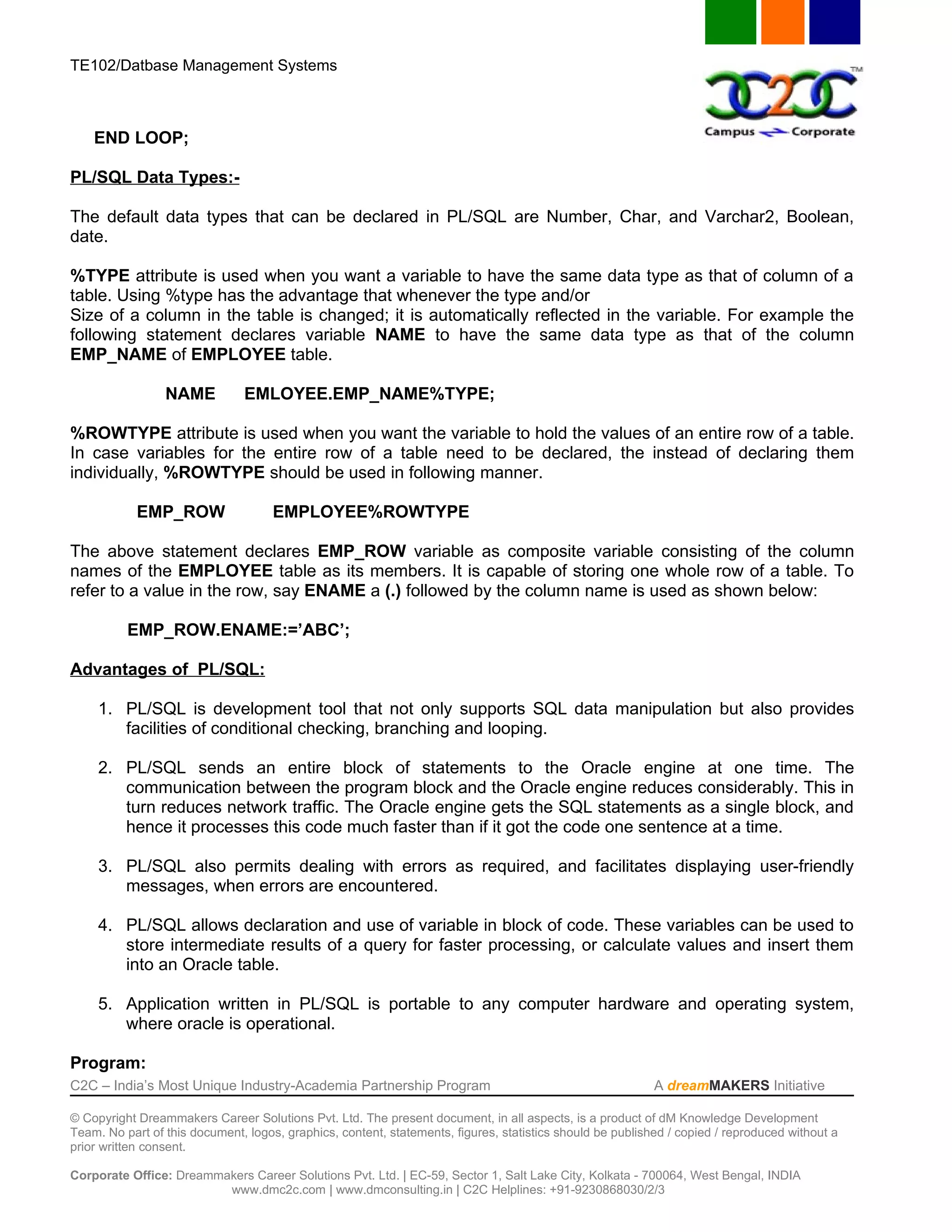 TE102/Datbase Management Systems



    END LOOP;

PL/SQL Data Types:-

The default data types that can be declared in PL/SQL are Number, Char, and Varchar2, Boolean,
date.

%TYPE attribute is used when you want a variable to have the same data type as that of column of a
table. Using %type has the advantage that whenever the type and/or
Size of a column in the table is changed; it is automatically reflected in the variable. For example the
following statement declares variable NAME to have the same data type as that of the column
EMP_NAME of EMPLOYEE table.

                 NAME          EMLOYEE.EMP_NAME%TYPE;

%ROWTYPE attribute is used when you want the variable to hold the values of an entire row of a table.
In case variables for the entire row of a table need to be declared, the instead of declaring them
individually, %ROWTYPE should be used in following manner.

            EMP_ROW                  EMPLOYEE%ROWTYPE

The above statement declares EMP_ROW variable as composite variable consisting of the column
names of the EMPLOYEE table as its members. It is capable of storing one whole row of a table. To
refer to a value in the row, say ENAME a (.) followed by the column name is used as shown below:

          EMP_ROW.ENAME:=’ABC’;

Advantages of PL/SQL:

     1. PL/SQL is development tool that not only supports SQL data manipulation but also provides
        facilities of conditional checking, branching and looping.

     2. PL/SQL sends an entire block of statements to the Oracle engine at one time. The
        communication between the program block and the Oracle engine reduces considerably. This in
        turn reduces network traffic. The Oracle engine gets the SQL statements as a single block, and
        hence it processes this code much faster than if it got the code one sentence at a time.

     3. PL/SQL also permits dealing with errors as required, and facilitates displaying user-friendly
        messages, when errors are encountered.

     4. PL/SQL allows declaration and use of variable in block of code. These variables can be used to
        store intermediate results of a query for faster processing, or calculate values and insert them
        into an Oracle table.

     5. Application written in PL/SQL is portable to any computer hardware and operating system,
        where oracle is operational.

Program:
C2C – India’s Most Unique Industry-Academia Partnership Program                                            A dreamMAKERS Initiative

© Copyright Dreammakers Career Solutions Pvt. Ltd. The present document, in all aspects, is a product of dM Knowledge Development
Team. No part of this document, logos, graphics, content, statements, figures, statistics should be published / copied / reproduced without a
prior written consent.

Corporate Office: Dreammakers Career Solutions Pvt. Ltd. | EC-59, Sector 1, Salt Lake City, Kolkata - 700064, West Bengal, INDIA
                         www.dmc2c.com | www.dmconsulting.in | C2C Helplines: +91-9230868030/2/3
 