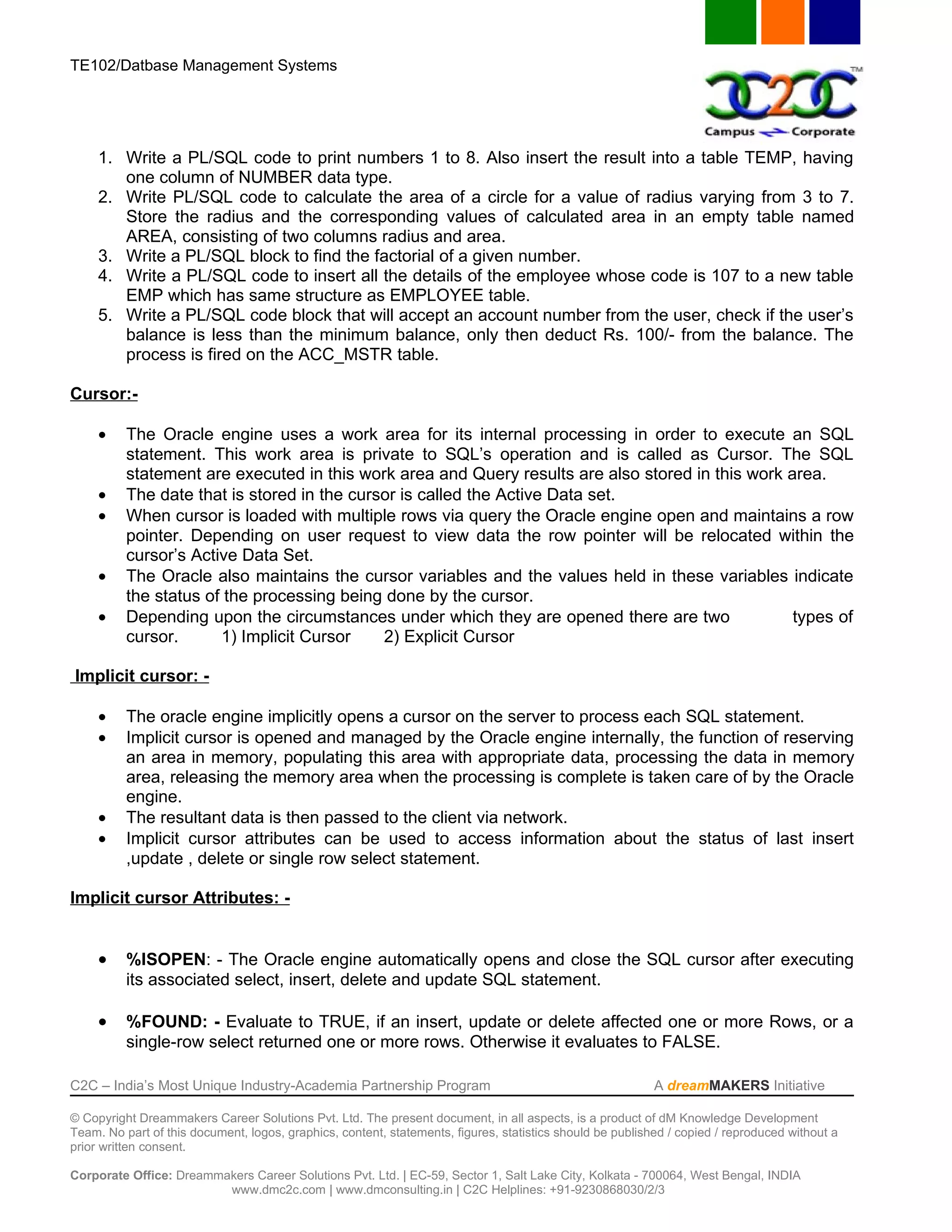 TE102/Datbase Management Systems




     1. Write a PL/SQL code to print numbers 1 to 8. Also insert the result into a table TEMP, having
        one column of NUMBER data type.
     2. Write PL/SQL code to calculate the area of a circle for a value of radius varying from 3 to 7.
        Store the radius and the corresponding values of calculated area in an empty table named
        AREA, consisting of two columns radius and area.
     3. Write a PL/SQL block to find the factorial of a given number.
     4. Write a PL/SQL code to insert all the details of the employee whose code is 107 to a new table
        EMP which has same structure as EMPLOYEE table.
     5. Write a PL/SQL code block that will accept an account number from the user, check if the user’s
        balance is less than the minimum balance, only then deduct Rs. 100/- from the balance. The
        process is fired on the ACC_MSTR table.

Cursor:-

     •    The Oracle engine uses a work area for its internal processing in order to execute an SQL
          statement. This work area is private to SQL’s operation and is called as Cursor. The SQL
          statement are executed in this work area and Query results are also stored in this work area.
     •    The date that is stored in the cursor is called the Active Data set.
     •    When cursor is loaded with multiple rows via query the Oracle engine open and maintains a row
          pointer. Depending on user request to view data the row pointer will be relocated within the
          cursor’s Active Data Set.
     •    The Oracle also maintains the cursor variables and the values held in these variables indicate
          the status of the processing being done by the cursor.
     •    Depending upon the circumstances under which they are opened there are two               types of
          cursor.      1) Implicit Cursor    2) Explicit Cursor

Implicit cursor: -

     •    The oracle engine implicitly opens a cursor on the server to process each SQL statement.
     •    Implicit cursor is opened and managed by the Oracle engine internally, the function of reserving
          an area in memory, populating this area with appropriate data, processing the data in memory
          area, releasing the memory area when the processing is complete is taken care of by the Oracle
          engine.
     •    The resultant data is then passed to the client via network.
     •    Implicit cursor attributes can be used to access information about the status of last insert
          ,update , delete or single row select statement.

Implicit cursor Attributes: -


     •    %ISOPEN: - The Oracle engine automatically opens and close the SQL cursor after executing
          its associated select, insert, delete and update SQL statement.

     •    %FOUND: - Evaluate to TRUE, if an insert, update or delete affected one or more Rows, or a
          single-row select returned one or more rows. Otherwise it evaluates to FALSE.

C2C – India’s Most Unique Industry-Academia Partnership Program                                            A dreamMAKERS Initiative

© Copyright Dreammakers Career Solutions Pvt. Ltd. The present document, in all aspects, is a product of dM Knowledge Development
Team. No part of this document, logos, graphics, content, statements, figures, statistics should be published / copied / reproduced without a
prior written consent.

Corporate Office: Dreammakers Career Solutions Pvt. Ltd. | EC-59, Sector 1, Salt Lake City, Kolkata - 700064, West Bengal, INDIA
                         www.dmc2c.com | www.dmconsulting.in | C2C Helplines: +91-9230868030/2/3
 