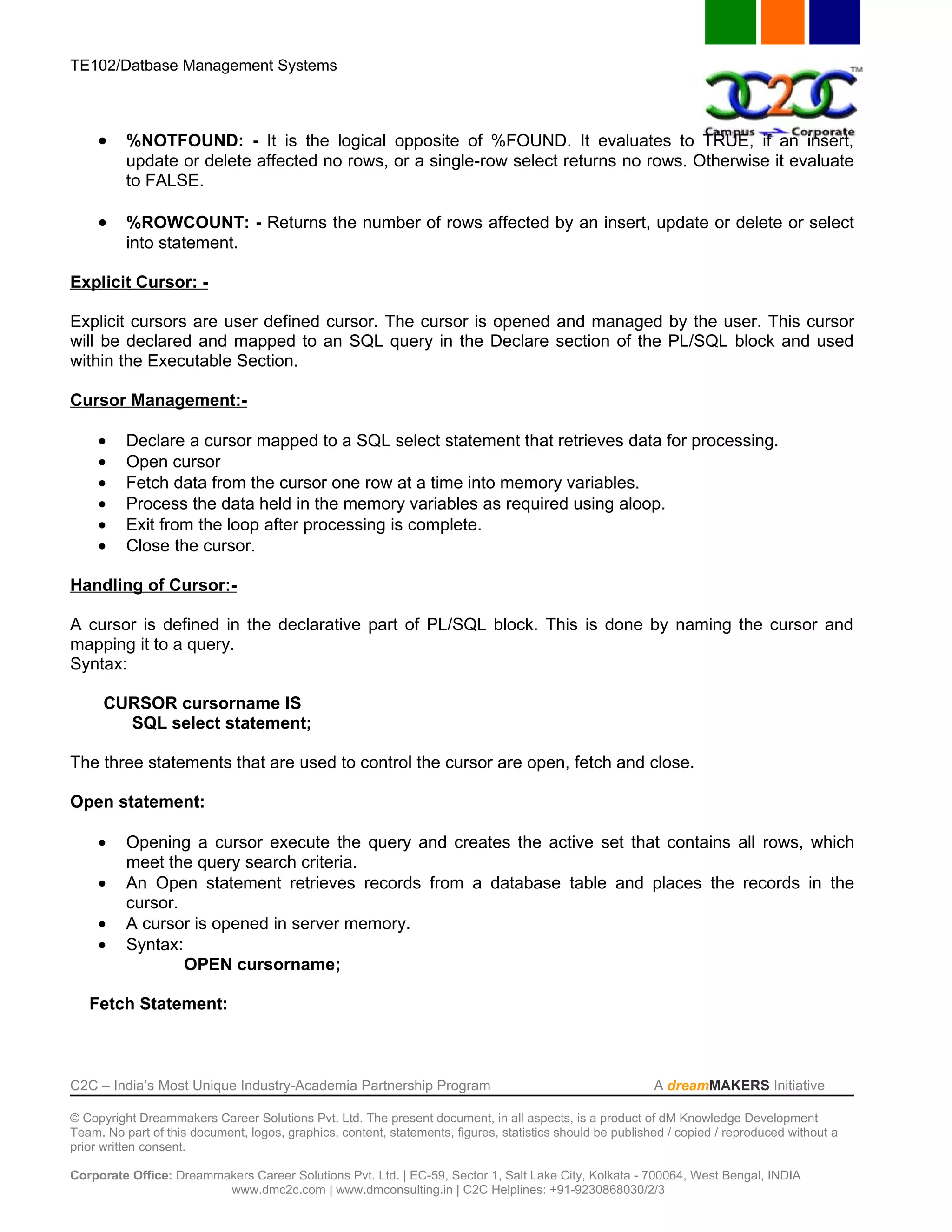 TE102/Datbase Management Systems



     •    %NOTFOUND: - It is the logical opposite of %FOUND. It evaluates to TRUE, if an insert,
          update or delete affected no rows, or a single-row select returns no rows. Otherwise it evaluate
          to FALSE.

     •    %ROWCOUNT: - Returns the number of rows affected by an insert, update or delete or select
          into statement.

Explicit Cursor: -

Explicit cursors are user defined cursor. The cursor is opened and managed by the user. This cursor
will be declared and mapped to an SQL query in the Declare section of the PL/SQL block and used
within the Executable Section.

Cursor Management:-

     •    Declare a cursor mapped to a SQL select statement that retrieves data for processing.
     •    Open cursor
     •    Fetch data from the cursor one row at a time into memory variables.
     •    Process the data held in the memory variables as required using aloop.
     •    Exit from the loop after processing is complete.
     •    Close the cursor.

Handling of Cursor:-

A cursor is defined in the declarative part of PL/SQL block. This is done by naming the cursor and
mapping it to a query.
Syntax:

      CURSOR cursorname IS
        SQL select statement;

The three statements that are used to control the cursor are open, fetch and close.

Open statement:

     •    Opening a cursor execute the query and creates the active set that contains all rows, which
          meet the query search criteria.
     •    An Open statement retrieves records from a database table and places the records in the
          cursor.
     •    A cursor is opened in server memory.
     •    Syntax:
                  OPEN cursorname;

   Fetch Statement:



C2C – India’s Most Unique Industry-Academia Partnership Program                                            A dreamMAKERS Initiative

© Copyright Dreammakers Career Solutions Pvt. Ltd. The present document, in all aspects, is a product of dM Knowledge Development
Team. No part of this document, logos, graphics, content, statements, figures, statistics should be published / copied / reproduced without a
prior written consent.

Corporate Office: Dreammakers Career Solutions Pvt. Ltd. | EC-59, Sector 1, Salt Lake City, Kolkata - 700064, West Bengal, INDIA
                         www.dmc2c.com | www.dmconsulting.in | C2C Helplines: +91-9230868030/2/3
 