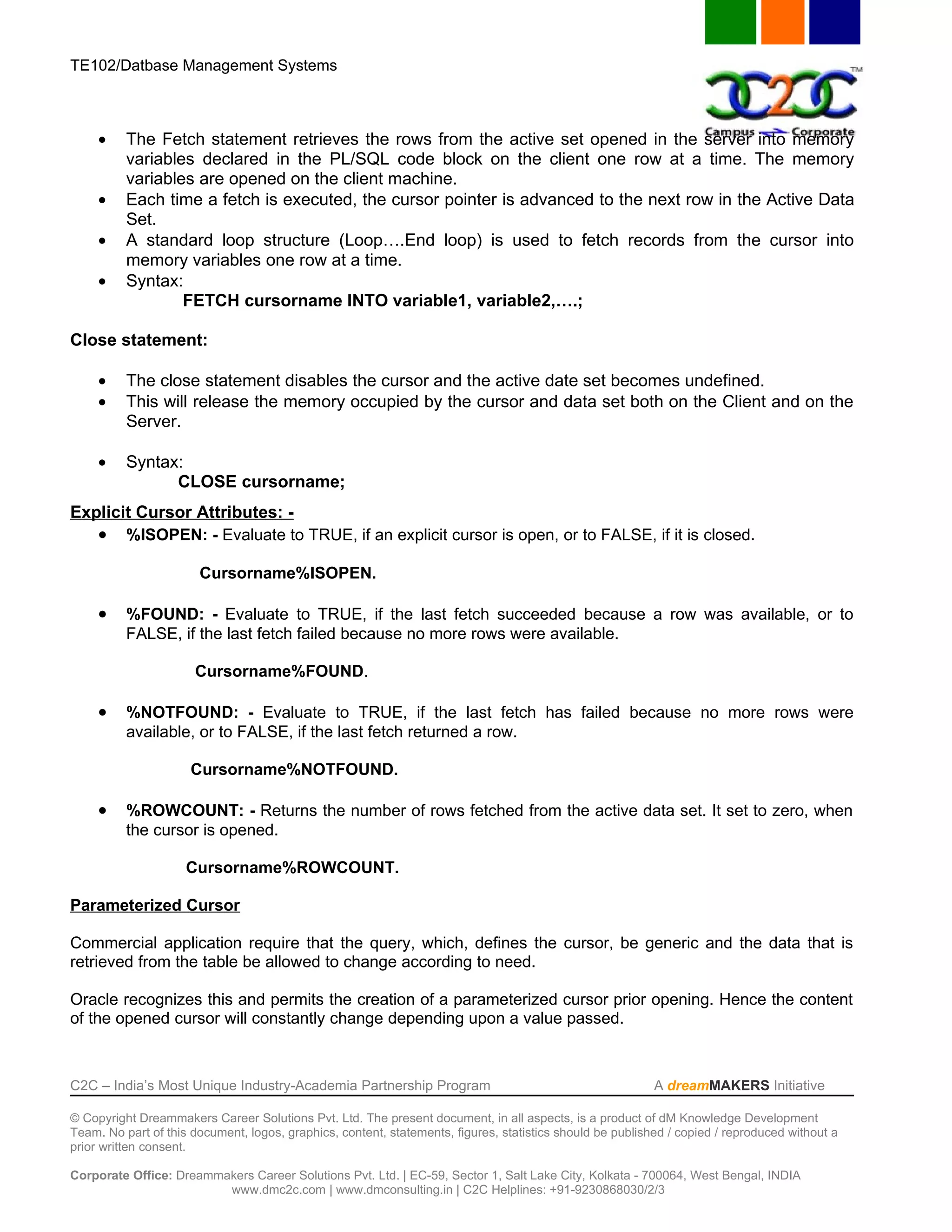 TE102/Datbase Management Systems



     •    The Fetch statement retrieves the rows from the active set opened in the server into memory
          variables declared in the PL/SQL code block on the client one row at a time. The memory
          variables are opened on the client machine.
     •    Each time a fetch is executed, the cursor pointer is advanced to the next row in the Active Data
          Set.
     •    A standard loop structure (Loop….End loop) is used to fetch records from the cursor into
          memory variables one row at a time.
     •    Syntax:
                  FETCH cursorname INTO variable1, variable2,….;

Close statement:

     •    The close statement disables the cursor and the active date set becomes undefined.
     •    This will release the memory occupied by the cursor and data set both on the Client and on the
          Server.

     •    Syntax:
                CLOSE cursorname;
Explicit Cursor Attributes: -
   • %ISOPEN: - Evaluate to TRUE, if an explicit cursor is open, or to FALSE, if it is closed.

                       Cursorname%ISOPEN.

     •    %FOUND: - Evaluate to TRUE, if the last fetch succeeded because a row was available, or to
          FALSE, if the last fetch failed because no more rows were available.

                      Cursorname%FOUND.

     •    %NOTFOUND: - Evaluate to TRUE, if the last fetch has failed because no more rows were
          available, or to FALSE, if the last fetch returned a row.

                      Cursorname%NOTFOUND.

     •    %ROWCOUNT: - Returns the number of rows fetched from the active data set. It set to zero, when
          the cursor is opened.

                     Cursorname%ROWCOUNT.

Parameterized Cursor

Commercial application require that the query, which, defines the cursor, be generic and the data that is
retrieved from the table be allowed to change according to need.

Oracle recognizes this and permits the creation of a parameterized cursor prior opening. Hence the content
of the opened cursor will constantly change depending upon a value passed.



C2C – India’s Most Unique Industry-Academia Partnership Program                                            A dreamMAKERS Initiative

© Copyright Dreammakers Career Solutions Pvt. Ltd. The present document, in all aspects, is a product of dM Knowledge Development
Team. No part of this document, logos, graphics, content, statements, figures, statistics should be published / copied / reproduced without a
prior written consent.

Corporate Office: Dreammakers Career Solutions Pvt. Ltd. | EC-59, Sector 1, Salt Lake City, Kolkata - 700064, West Bengal, INDIA
                         www.dmc2c.com | www.dmconsulting.in | C2C Helplines: +91-9230868030/2/3
 