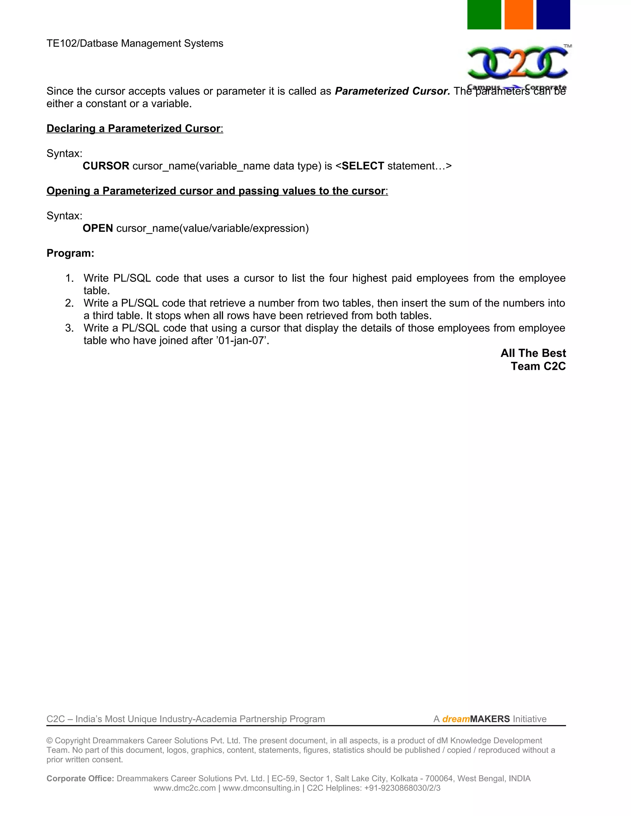 TE102/Datbase Management Systems



Since the cursor accepts values or parameter it is called as Parameterized Cursor. The parameters can be
either a constant or a variable.

Declaring a Parameterized Cursor:

Syntax:
       CURSOR cursor_name(variable_name data type) is <SELECT statement…>

Opening a Parameterized cursor and passing values to the cursor:

Syntax:
       OPEN cursor_name(value/variable/expression)

Program:

     1. Write PL/SQL code that uses a cursor to list the four highest paid employees from the employee
        table.
     2. Write a PL/SQL code that retrieve a number from two tables, then insert the sum of the numbers into
        a third table. It stops when all rows have been retrieved from both tables.
     3. Write a PL/SQL code that using a cursor that display the details of those employees from employee
        table who have joined after ’01-jan-07’.
                                                                                              All The Best
                                                                                                Team C2C




C2C – India’s Most Unique Industry-Academia Partnership Program                                            A dreamMAKERS Initiative

© Copyright Dreammakers Career Solutions Pvt. Ltd. The present document, in all aspects, is a product of dM Knowledge Development
Team. No part of this document, logos, graphics, content, statements, figures, statistics should be published / copied / reproduced without a
prior written consent.

Corporate Office: Dreammakers Career Solutions Pvt. Ltd. | EC-59, Sector 1, Salt Lake City, Kolkata - 700064, West Bengal, INDIA
                         www.dmc2c.com | www.dmconsulting.in | C2C Helplines: +91-9230868030/2/3
 