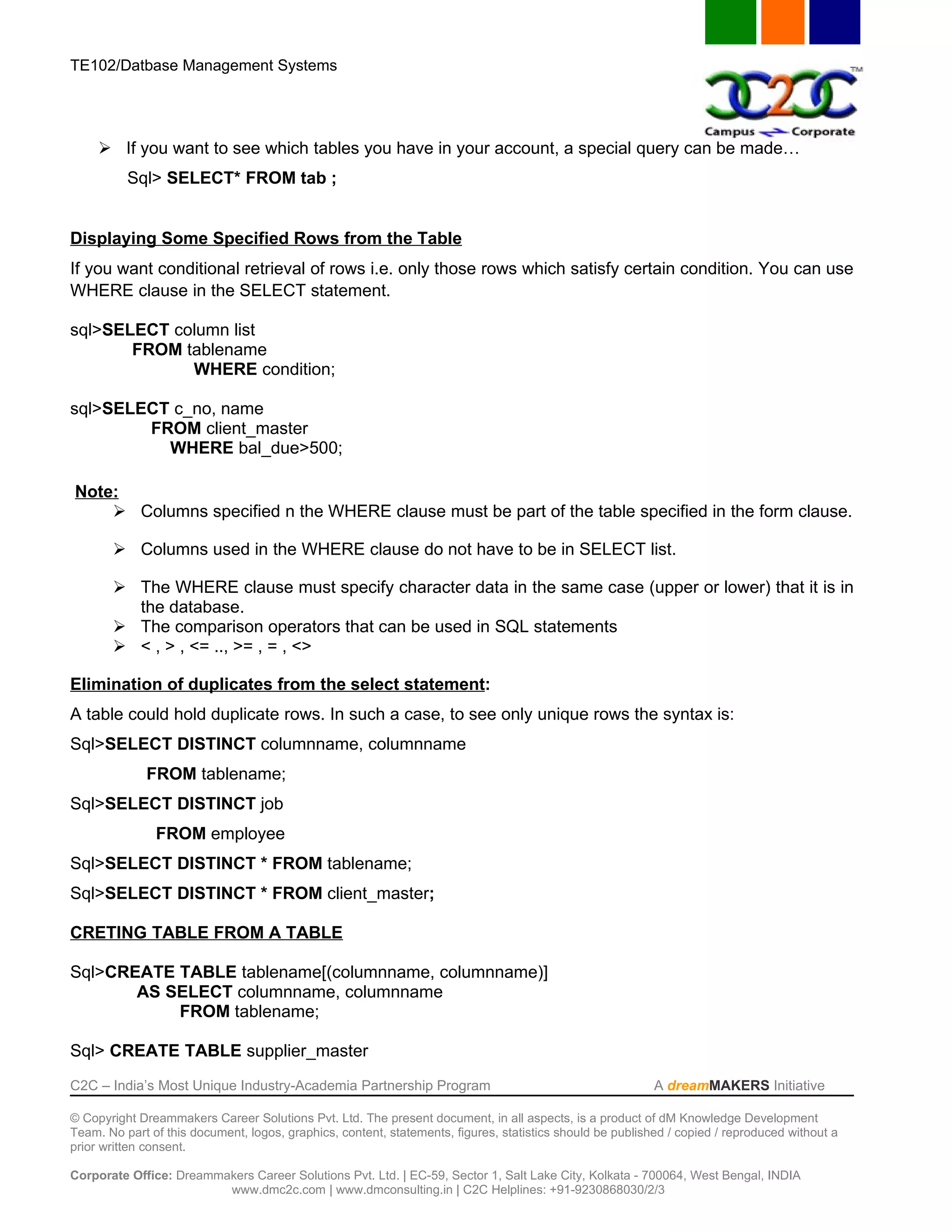 TE102/Datbase Management Systems




      If you want to see which tables you have in your account, a special query can be made…
          Sql> SELECT* FROM tab ;


Displaying Some Specified Rows from the Table
If you want conditional retrieval of rows i.e. only those rows which satisfy certain condition. You can use
WHERE clause in the SELECT statement.

sql>SELECT column list
       FROM tablename
             WHERE condition;

sql>SELECT c_no, name
        FROM client_master
          WHERE bal_due>500;

Note:
     Columns specified n the WHERE clause must be part of the table specified in the form clause.

        Columns used in the WHERE clause do not have to be in SELECT list.

        The WHERE clause must specify character data in the same case (upper or lower) that it is in
         the database.
        The comparison operators that can be used in SQL statements
        < , > , <= .., >= , = , <>

Elimination of duplicates from the select statement:
A table could hold duplicate rows. In such a case, to see only unique rows the syntax is:
Sql>SELECT DISTINCT columnname, columnname
              FROM tablename;
Sql>SELECT DISTINCT job
               FROM employee
Sql>SELECT DISTINCT * FROM tablename;
Sql>SELECT DISTINCT * FROM client_master;

CRETING TABLE FROM A TABLE

Sql>CREATE TABLE tablename[(columnname, columnname)]
       AS SELECT columnname, columnname
           FROM tablename;

Sql> CREATE TABLE supplier_master
C2C – India’s Most Unique Industry-Academia Partnership Program                                            A dreamMAKERS Initiative

© Copyright Dreammakers Career Solutions Pvt. Ltd. The present document, in all aspects, is a product of dM Knowledge Development
Team. No part of this document, logos, graphics, content, statements, figures, statistics should be published / copied / reproduced without a
prior written consent.

Corporate Office: Dreammakers Career Solutions Pvt. Ltd. | EC-59, Sector 1, Salt Lake City, Kolkata - 700064, West Bengal, INDIA
                         www.dmc2c.com | www.dmconsulting.in | C2C Helplines: +91-9230868030/2/3
 