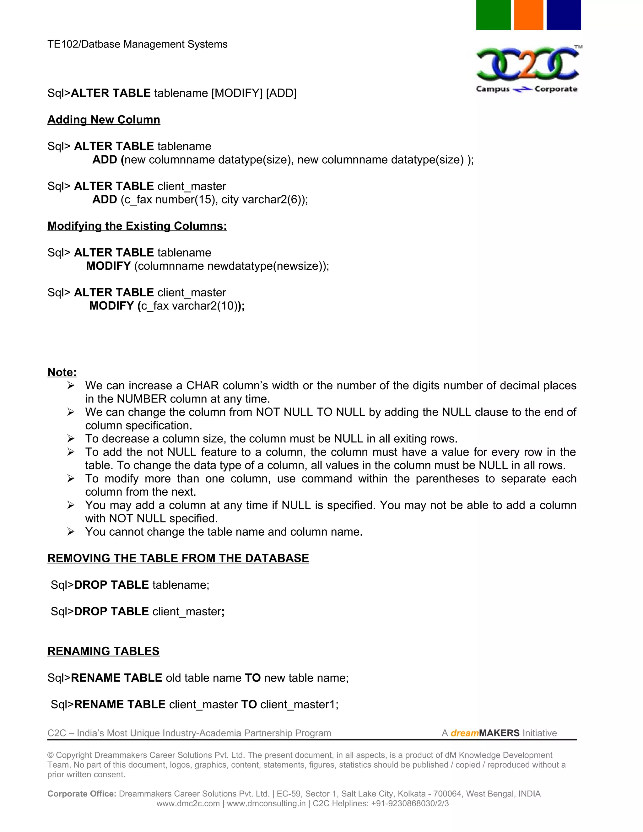 TE102/Datbase Management Systems



Sql>ALTER TABLE tablename [MODIFY] [ADD]

Adding New Column

Sql> ALTER TABLE tablename
       ADD (new columnname datatype(size), new columnname datatype(size) );

Sql> ALTER TABLE client_master
       ADD (c_fax number(15), city varchar2(6));

Modifying the Existing Columns:

Sql> ALTER TABLE tablename
       MODIFY (columnname newdatatype(newsize));

Sql> ALTER TABLE client_master
       MODIFY (c_fax varchar2(10));




Note:
    We can increase a CHAR column’s width or the number of the digits number of decimal places
      in the NUMBER column at any time.
    We can change the column from NOT NULL TO NULL by adding the NULL clause to the end of
      column specification.
    To decrease a column size, the column must be NULL in all exiting rows.
    To add the not NULL feature to a column, the column must have a value for every row in the
      table. To change the data type of a column, all values in the column must be NULL in all rows.
    To modify more than one column, use command within the parentheses to separate each
      column from the next.
    You may add a column at any time if NULL is specified. You may not be able to add a column
      with NOT NULL specified.
    You cannot change the table name and column name.

REMOVING THE TABLE FROM THE DATABASE

Sql>DROP TABLE tablename;

Sql>DROP TABLE client_master;


RENAMING TABLES

Sql>RENAME TABLE old table name TO new table name;

Sql>RENAME TABLE client_master TO client_master1;

C2C – India’s Most Unique Industry-Academia Partnership Program                                            A dreamMAKERS Initiative

© Copyright Dreammakers Career Solutions Pvt. Ltd. The present document, in all aspects, is a product of dM Knowledge Development
Team. No part of this document, logos, graphics, content, statements, figures, statistics should be published / copied / reproduced without a
prior written consent.

Corporate Office: Dreammakers Career Solutions Pvt. Ltd. | EC-59, Sector 1, Salt Lake City, Kolkata - 700064, West Bengal, INDIA
                         www.dmc2c.com | www.dmconsulting.in | C2C Helplines: +91-9230868030/2/3
 