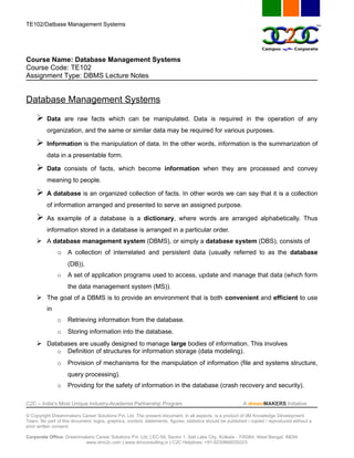 TE102/Datbase Management Systems




Course Name: Database Management Systems
Course Code: TE102
Assignment Type: DBMS Lecture Notes


Database Management Systems
         Data are raw facts which can be manipulated. Data is required in the operation of any
          organization, and the same or similar data may be required for various purposes.

         Information is the manipulation of data. In the other words, information is the summarization of
          data in a presentable form.

         Data consists of facts, which become information when they are processed and convey
          meaning to people.

         A database is an organized collection of facts. In other words we can say that it is a collection
          of information arranged and presented to serve an assigned purpose.

         As example of a database is a dictionary, where words are arranged alphabetically. Thus
          information stored in a database is arranged in a particular order.
      A database management system (DBMS), or simply a database system (DBS), consists of
               o A collection of interrelated and persistent data (usually referred to as the database
                    (DB)).
               o    A set of application programs used to access, update and manage that data (which form
                    the data management system (MS)).
      The goal of a DBMS is to provide an environment that is both convenient and efficient to use
          in
               o    Retrieving information from the database.
               o    Storing information into the database.
      Databases are usually designed to manage large bodies of information. This involves
               o    Definition of structures for information storage (data modeling).
               o    Provision of mechanisms for the manipulation of information (file and systems structure,
                    query processing).
               o    Providing for the safety of information in the database (crash recovery and security).

C2C – India’s Most Unique Industry-Academia Partnership Program                                            A dreamMAKERS Initiative

© Copyright Dreammakers Career Solutions Pvt. Ltd. The present document, in all aspects, is a product of dM Knowledge Development
Team. No part of this document, logos, graphics, content, statements, figures, statistics should be published / copied / reproduced without a
prior written consent.

Corporate Office: Dreammakers Career Solutions Pvt. Ltd. | EC-59, Sector 1, Salt Lake City, Kolkata - 700064, West Bengal, INDIA
                         www.dmc2c.com | www.dmconsulting.in | C2C Helplines: +91-9230868030/2/3
 