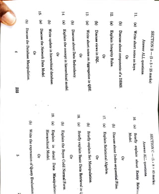 255
5
(b)
Discuss
the
Database
Manipulation.
(b)
Write
the
expression
of
Query
Evaluation
Or
15
(a)
Discuss
the
Network
Data
Model.
Or
(b)
Write
update
in
hierarchical
database.
Hierarchical
Model.
19.
(a)
Explain
in
detail
Data
Manipulation
Or
14.
(a)
Explain
the
concept
in
hierarchical
model.
(b)
Explain
the
Boyce
Codd
Normal
Form.
(b)
Discuss
about
Data
Redundancy.
Or
Or
18.
(a)
Briefly
explain
Basic
Data
Retrieval
in
13.
(a)
Write
short
(b)
Briefly
explain
Set
Manipulation.
(b)
Discuss
views
in
SQL.
Or
Or
17.
(a)
Explain
Relational
Algebra.
12.
(a)
Explain
Integrity
Rules.
(b)
Discuss
about
Index-sequential
Files.
(b)
Discuss
about
components
of
a
DBMS.
Or
Or
11.
(a)
Write
short
notes
on
keys.
16.
(a)
Model.
Briefly
explain
about
Entity
Relation
Answer
ALL
questions.
Answer
ALL
questions.
SECTION
B
(5
x
5
=
25
marks)
SECTION
C-
(5
x
8=
40
marks)
notes
on
Aggregation
in
QBE.
 