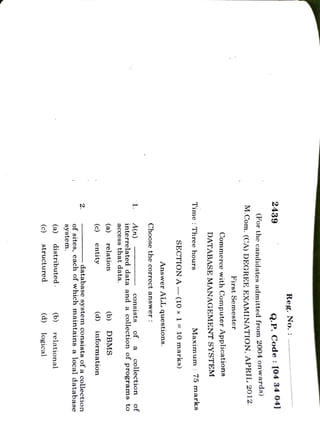 (c)
structured
(d)
logical
(a)
distributed.
(b)
relational
system.
2.
of
sites,
each
of
which
maintains
a
local
database
database
system
consists
of
a
collection
(c)
entity
(a)
informnation
relation
(d) (b)
DBMS
1
A(n)
access
that
data.
interrelated
data
and
a
collection
of
programns
to
collection
consists
of
a
of
Choose
the
correct
answer
:
Answer
ALL
questions.
SECTION
A
(10
×
l=
10
marks)
Time
:
Three
hours
Maximum:75
marks
DATABASE
MANAGEMENT
SYSTEM
Commerce
with
First
Semester
M.Com.
(CA)
DEGREE
EXAMINATION,
APRIL
201Z.
('or
the
candidates
admitted
from
2004
onwards)
2439
Q.P.
Code
:
[04
34
04]
Reg.
No. :
Computer
Applications
 