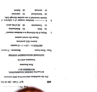 Hybrid
(b)
relational
(d)
(d)
All
of
the
above
(b)
elationship
records
connected
to
one
another
through
links.
database
consists
of
a
ction
of
network
hierarchical
mum:75
Constraints
Choose
the
correct
answer.
Answer
ALL
questions.
SECTIONA-(10x
1
=
10
marks)
Data
Which
of
the
following
is
a
database
lement?
Q.P.
Code:
(04
34
DATABASE
MANAGEMENT
SYSTEM
Commerce
with
CA
First
Semester
Reg.
No.:
(c)
NOVEMBER
2011.
M.Com(CA)
DEGREE
NATION,
(a)
A
(c)
(a)
Time:
Three
hours
(For
the
candidates
admitted
from
2004
rds)
2.
480
1.
 