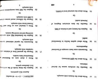 46 with
example.
(b)
Explain
the
IMS
data
ulation
e
Or
in
IMS
with
example.
19.
(a)
Discuss
the
different
record
access
Normal
forms
with
example.
(b)
Write
a
detailed
note
on
First
and
Or
involving
and
not
involving
cursors.
Explain
the
Embedded
SQL
with
with
example.
(b)
Enumerate
the
special
elational
Or
variables
with
example.
Discuss
the
general
form
of
ation
di
Or
18.
(a)
Hierarchical
data
models.
a
short
note
on
nal
am
Answer
ALL
questions.
a)
SECTIONC-(5x
8=40
marks)
for
a
database
system.
16.
(a)
Explain
the
three
levels
of
the
17.
460
(b)
Write
about
the
external
level
of
DBTG.
Or
15.
(a)
Describe
the
data
structure
diagram
of
(b)
Explain
the
history
and
evolution
of
IMS.
Or
Network
model.
model.
14.
(a)
Write
about
update
facility
in
hierarchical
dependencies.
Enumerate
some
basic
concepts
of
functional
Or
(b)
(a)
Write
about
the
QBE
dictionary.
Or
relations.
(b)
Describe
the
attribute
names
for
derived
(a)
Write
about
the
domain
with
example.
13.
12.
(b)
Write
 