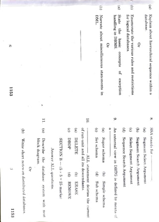 6
1153
3
1153
(b)
Write
short
notes
on
distributed
databases.
Or
11.
(a)
block
diagram.
Describe
the
database
svstem
Answer
ALL
questions.
SECTION
B
(5
x
5=
25
marks)
(c)
DROP
(d)
REMOVE
(a)
DELETE
(b)
ERASE
of
run-unit
and
all
its
descendants.
10.
ALL
statement
deletes
the
current
DML.
Narrate
about
miscellaneous
statements
in
(c)
Set
schema
(d)
(b)
Sub
schema
(a)
Super
schema
(b)
Simple
schema
Or
handling in
DBMS.State
the
basic
9
(a)
An
external
view
in
DBTG
is
defined
by
means
of
Concepts
of
(d)
Sequence
Search
Argument
(b)
for
logical
databases.
Enumerate
the
various
rules
and
restrictions
(c)
Select
Segment
Argument
Or
(b)
Segment
Search
Argument
database.
Explain
about
hierarchical
sequence
within
a
(a)
(a)
Segment
Select
Argument
SSA
stands
for
with
neat
exception
 