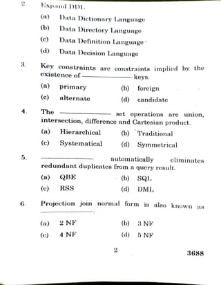 2
3.
4.
5.
6.
Expand DDL
(a)
(b)
(c)
(d)
(a)
(c)
The
Key constraints are constraints implied by the
existence of
DataDictionary Language
Data Directory Language
DataDefinition Language
DataDecision Language
primary
alternate
(a) Hierarchical
(a)
(c) Systematical
(c)
set operations are union,
intersection, difference and Cartesian product.
(a) QBE
(c) RSS
automatically eliminates
redundant duplicates from a query result.
2 NF
(b) foreign
4 NF
keys.
(d) candidate
2
(b) Traditional
Projection join normal form is also known as
(d) Symmetrical
(b) SQL
(d) DML
(b)
(d)
3NF
5 NF
3688
 
