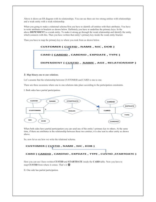Above it shows an ER diagram with its relationships. You can see there are two strong entities with relationships
and a weak entity with a weak relationship.
When you going to make a relational schema first you have to identify all entities with their attributes. You have
to write attributes in brackets as shown below. Definitely you have to underline the primary keys. In the
above DEPENDENT is a weak entity. To make it strong go through the weak relationship and identify the entity
which connects with this. Then you have written that entity’s primary key inside the weak entity bracket.
Then you have to map the primary key to where you took from as shown below.
3. Map binary one to one relations.
Let’s assume that the relationship between CUSTOMER and CARD is one to one.
There are three occasions where one to one relations take place according to the participation constraints.
I. Both sides have partial participation.
When both sides have partial participation you can send any of the entity’s primary key to others. At the same
time, if there are attributes in the relationship between those two entities, it is also sent to other entity as shown
above.
So, now let us see how we write the relational schema.
Here you can see I have written CUSTID and STARTDATE inside the CARD table. Now you have to
map CUSTID from where it comes. That’s it.🤩
II. One side has partial participation.
 