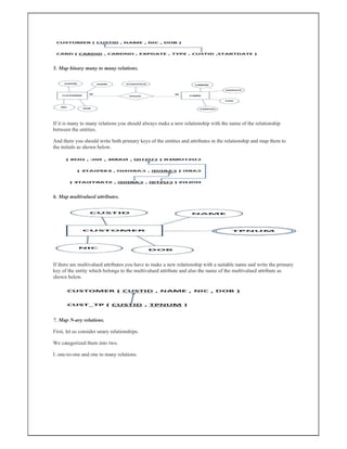 5. Map binary many to many relations.
If it is many to many relations you should always make a new relationship with the name of the relationship
between the entities.
And there you should write both primary keys of the entities and attributes in the relationship and map them to
the initials as shown below.
6. Map multivalued attributes.
If there are multivalued attributes you have to make a new relationship with a suitable name and write the primary
key of the entity which belongs to the multivalued attribute and also the name of the multivalued attribute as
shown below.
7. Map N-ary relations.
First, let us consider unary relationships.
We categorized them into two.
I. one-to-one and one to many relations.
 
