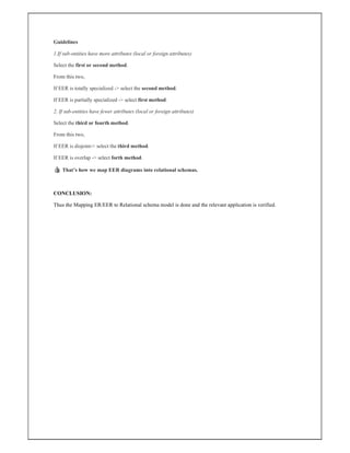Guidelines
1.If sub-entities have more attributes (local or foreign attributes)
Select the first or second method.
From this two,
If EER is totally specialized -> select the second method.
If EER is partially specialized -> select first method.
2. If sub-entities have fewer attributes (local or foreign attributes)
Select the third or fourth method.
From this two,
If EER is disjoint-> select the third method.
If EER is overlap -> select forth method.
👍 That’s how we map EER diagrams into relational schemas.
CONCLUSION:
Thus the Mapping ER/EER to Relational schema model is done and the relevant application is verified.
 
