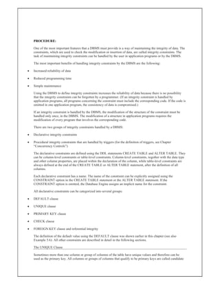 PROCEDURE:
One of the most important features that a DBMS must provide is a way of maintaining the integrity of data. The
constraints, which are used to check the modification or insertion of data, are called integrity constraints. The
task of maintaining integrity constraints can be handled by the user in application programs or by the DBMS.
The most important benefits of handling integrity constraints by the DBMS are the following:
 Increased reliability of data
 Reduced programming time
 Simple maintenance
Using the DBMS to define integrity constraints increases the reliability of data because there is no possibility
that the integrity constraints can be forgotten by a programmer. (If an integrity constraint is handled by
application programs, all programs concerning the constraint must include the corresponding code. If the code is
omitted in one application program, the consistency of data is compromised.)
If an integrity constraint is handled by the DBMS, the modification of the structure of the constraint must be
handled only once, in the DBMS. The modification of a structure in application programs requires the
modification of every program that involves the corresponding code.
There are two groups of integrity constraints handled by a DBMS:
 Declarative integrity constraints
 Procedural integrity constraints that are handled by triggers (for the definition of triggers, see Chapter
“Concurrency Controls”)
The declarative constraints are defined using the DDL statements CREATE TABLE and ALTER TABLE. They
can be column-level constraints or table-level constraints. Column-level constraints, together with the data type
and other column properties, are placed within the declaration of the column, while table-level constraints are
always defined at the end of the CREATE TABLE or ALTER TABLE statement, after the definition of all
columns.
Each declarative constraint has a name. The name of the constraint can be explicitly assigned using the
CONSTRAINT option in the CREATE TABLE statement or the ALTER TABLE statement. If the
CONSTRAINT option is omitted, the Database Engine assigns an implicit name for the constraint.
All declarative constraints can be categorized into several groups:
 DEFAULT clause
 UNIQUE clause
 PRIMARY KEY clause
 CHECK clause
 FOREIGN KEY clause and referential integrity
The definition of the default value using the DEFAULT clause was shown earlier in this chapter (see also
Example 5.6). All other constraints are described in detail in the following sections.
The UNIQUE Clause
Sometimes more than one column or group of columns of the table have unique values and therefore can be
used as the primary key. All columns or groups of columns that qualify to be primary keys are called candidate
 