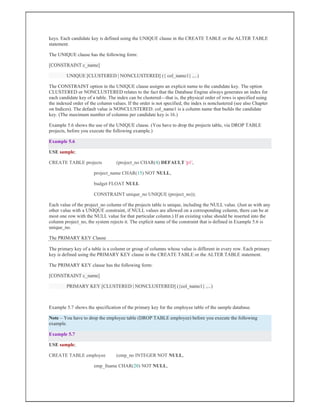 keys. Each candidate key is defined using the UNIQUE clause in the CREATE TABLE or the ALTER TABLE
statement.
The UNIQUE clause has the following form:
[CONSTRAINT c_name]
UNIQUE [CLUSTERED | NONCLUSTERED] ({ col_name1} ,...)
The CONSTRAINT option in the UNIQUE clause assigns an explicit name to the candidate key. The option
CLUSTERED or NONCLUSTERED relates to the fact that the Database Engine always generates an index for
each candidate key of a table. The index can be clustered—that is, the physical order of rows is specified using
the indexed order of the column values. If the order is not specified, the index is nonclustered (see also Chapter
on Indices). The default value is NONCLUSTERED. col_name1 is a column name that builds the candidate
key. (The maximum number of columns per candidate key is 16.)
Example 5.6 shows the use of the UNIQUE clause. (You have to drop the projects table, via DROP TABLE
projects, before you execute the following example.)
Example 5.6
USE sample;
CREATE TABLE projects (project_no CHAR(4) DEFAULT 'p1',
project_name CHAR(15) NOT NULL,
budget FLOAT NULL
CONSTRAINT unique_no UNIQUE (project_no));
Each value of the project_no column of the projects table is unique, including the NULL value. (Just as with any
other value with a UNIQUE constraint, if NULL values are allowed on a corresponding column, there can be at
most one row with the NULL value for that particular column.) If an existing value should be inserted into the
column project_no, the system rejects it. The explicit name of the constraint that is defined in Example 5.6 is
unique_no.
The PRIMARY KEY Clause
The primary key of a table is a column or group of columns whose value is different in every row. Each primary
key is defined using the PRIMARY KEY clause in the CREATE TABLE or the ALTER TABLE statement.
The PRIMARY KEY clause has the following form:
[CONSTRAINT c_name]
PRIMARY KEY [CLUSTERED | NONCLUSTERED] ({col_name1} ,...)
Example 5.7 shows the specification of the primary key for the employee table of the sample database.
Note – You have to drop the employee table (DROP TABLE employee) before you execute the following
example.
Example 5.7
USE sample;
CREATE TABLE employee (emp_no INTEGER NOT NULL,
emp_fname CHAR(20) NOT NULL,
 