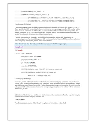[[FOREIGN KEY] ({col_name1} ,...)]
REFERENCES table_name ({col_name2},...)
[ON DELETE {NO ACTION| CASCADE | SET NULL | SET DEFAULT}]
[ON UPDATE {NO ACTION | CASCADE | SET NULL | SET DEFAULT}]
Code language: PHP (php)
The FOREIGN KEY clause defines all columns explicitly that belong to the foreign key. The REFERENCES
clause specifies the table name with all columns that build the corresponding primary key. The number and the
data types of the columns in the FOREIGN KEY clause must match the number and the corresponding data
types of columns in the REFERENCES clause (and, of course, both of these must match the number and data
types of the columns in the primary key of the referenced table).
The table that contains the foreign key is called the referencing table, and the table that contains the
corresponding primary key is called the parent table or referenced table. Example 5.10 shows the specification
of the foreign key in the works_on table of the sample database.
Note – You have to drop the works_on table before you execute the following example.
Example 5.10
USE sample;
CREATE TABLE works_on
(emp_no INTEGER NOT NULL,
project_no CHAR(4) NOT NULL,
job CHAR (15) NULL,
enter_date DATE NULL,
CONSTRAINT prim_works PRIMARY KEY(emp_no, project_no),
CONSTRAINT foreign_works FOREIGN KEY(emp_no)
REFERENCES employee (emp_no));
Code language: PHP (php)
The works_on table in Example 5.10 is specified with two declarative integrity constraints: prim_works and
foreign_works. Both constraints are table-level constraints, where the former specifies the primary key and the
latter the foreign key of the works_on table. Further, the constraint foreign_works specifies the employee table
as the parent table and its emp_no column as the corresponding primary key of the column with the same name
in the works_on table.
A definition of the foreign keys in tables of a database imposes the specification of another important integrity
constraint: the referential integrity, described next.
CONCLUSION:
Thus Create a database using DDL and apply integrity constraints is done and verified.
 