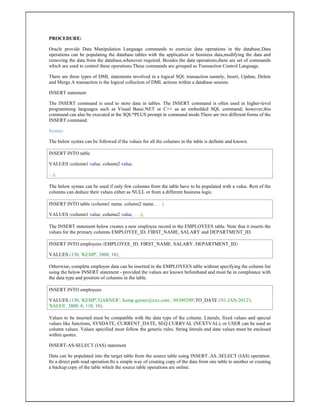 PROCEDURE:
Oracle provide Data Manipulation Language commands to exercise data operations in the database.Data
operations can be populating the database tables with the application or business data,modifying the data and
removing the data from the database,whenever required. Besides the data operations,there are set of commands
which are used to control these operations.These commands are grouped as Transaction Control Language.
There are three types of DML statements involved in a logical SQL transaction namely, Insert, Update, Delete
and Merge.A transaction is the logical collection of DML actions within a database session.
INSERT statement
The INSERT command is used to store data in tables. The INSERT command is often used in higher-level
programming languages such as Visual Basic.NET or C++ as an embedded SQL command; however,this
command can also be executed at the SQL*PLUS prompt in command mode.There are two different forms of the
INSERT command.
Syntax:
The below syntax can be followed if the values for all the columns in the table is definite and known.
INSERT INTO table
VALUES (column1 value, column2 value,
...);
The below syntax can be used if only few columns from the table have to be populated with a value. Rest of the
columns can deduce their values either as NULL or from a different business logic.
INSERT INTO table (column1 name, column2 name, . . .)
VALUES (column1 value, column2 value, . . .);
The INSERT statement below creates a new employee record in the EMPLOYEES table. Note that it inserts the
values for the primary columns EMPLOYEE_ID, FIRST_NAME, SALARY and DEPARTMENT_ID.
INSERT INTO employees (EMPLOYEE_ID, FIRST_NAME, SALARY, DEPARTMENT_ID)
VALUES (130, 'KEMP', 3800, 10);
Otherwise, complete employee data can be inserted in the EMPLOYEES table without specifying the column list
using the below INSERT statement - provided the values are known beforehand and must be in compliance with
the data type and position of columns in the table.
INSERT INTO employees
VALUES (130, 'KEMP','GARNER', 'kemp.garner@xxx.com', '48309290',TO_DATE ('01-JAN-2012'),
'SALES', 3800, 0, 110, 10);
Values to be inserted must be compatible with the data type of the column. Literals, fixed values and special
values like functions, SYSDATE, CURRENT_DATE, SEQ.CURRVAL (NEXTVAL), or USER can be used as
column values. Values specified must follow the generic rules. String literals and date values must be enclosed
within quotes.
INSERT-AS-SELECT (IAS) statement
Data can be populated into the target table from the source table using INSERT..AS..SELECT (IAS) operation.
Its a direct path read operation.Its a simple way of creating copy of the data from one table to another or creating
a backup copy of the table which the source table operations are online.
 
