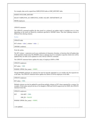 For example, data can be copied from EMPLOYEES table to EMP_HISTORY table.
INSERT INTO EMP_HISTORY
SELECT EMPLOYEE_ID, EMPLOYEE_NAME, SALARY, DEPARTMENT_ID
FROM employees;
UPDATE statement
The UPDATE command modifies the data stored in a column.It can update single or multiple rows at a time
depending on the result set filtered by conditions specified in WHERE clause. Note that Updating columns is
different from altering columns.
Syntax:
UPDATE table
SET column = value [, column = value ...]
[WHERE condition]
From the syntax,
The SET column = expression can be any combination of characters, formulas, or functions that will update data
in the specified column name.The WHERE clause is optional, but if it is included, it specifies which rows will be
updated.Only one table can be updated at a time with an UPDATE command.
The UPDATE statement below updates the salary of employee JOHN to 5000.
UPDATE employees
SET salary = 5000
WHERE UPPER (first_name) = 'JOHN';
Though WHERE predicates are optional, but must be logically appended so as to modify only the required row
in the table. The UPDATE statement below updates the salaries of all the employees in the table.
UPDATE employees
SET salary = 5000;
Multiple columns can also be updated by specifying multiple columns in SET clause separated by a comma. For
example, if both salary and job role has to be changed to 5000 and SALES respectively for JOHN, the UPDATE
statement looks like,
UPDATE employees
SET SALARY = 5000,
JOB_ID = 'SALES'
WHERE UPPER (first_name) = 'JOHN';
1 row updated.
 