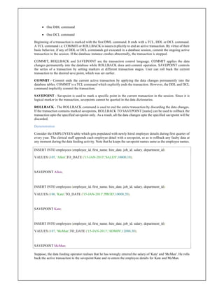  One DDL command
 One DCL command
Beginning of a transaction is marked with the first DML command. It ends with a TCL, DDL or DCL command.
A TCL command i.e. COMMIT or ROLLBACK is issues explicitly to end an active transaction. By virtue of their
basic behavior, if any of DDL or DCL commands get executed in a database session, commit the ongoing active
transaction in the session. If the database instance crashes abnormally, the transaction is stopped.
COMMIT, ROLLBACK and SAVEPOINT are the transaction control language. COMMIT applies the data
changes permanently into the database while ROLLBACK does anti-commit operation. SAVEPOINT controls
the series of a transaction by setting markers at different transaction stages. User can roll back the current
transaction to the desired save point, which was set earlier.
COMMIT - Commit ends the current active transaction by applying the data changes permanently into the
database tables. COMMIT is a TCL command which explicitly ends the transaction. However, the DDL and DCL
command implicitly commit the transaction.
SAVEPOINT - Savepoint is used to mark a specific point in the current transaction in the session. Since it is
logical marker in the transaction, savepoints cannot be queried in the data dictionaries.
ROLLBACK - The ROLLBACK command is used to end the entire transaction by discarding the data changes.
If the transaction contains marked savepoints, ROLLBACK TO SAVEPOINT [name] can be used to rollback the
transaction upto the specified savepoint only. As a result, all the data changes upto the specified savepoint will be
discarded.
Demonstration
Consider the EMPLOYEES table which gets populated with newly hired employee details during first quarter of
every year. The clerical staff appends each employee detail with a savepoint, so as to rollback any faulty data at
any moment during the data feeding activity. Note that he keeps the savepoint names same as the employee names.
INSERT INTO employees (employee_id, first_name, hire_date, job_id, salary, department_id)
VALUES (105, 'Allen',TO_DATE ('15-JAN-2013','SALES',10000,10);
SAVEPOINT Allen;
INSERT INTO employees (employee_id, first_name, hire_date, job_id, salary, department_id)
VALUES (106, 'Kate',TO_DATE ('15-JAN-2013','PROD',10000,20);
SAVEPOINT Kate;
INSERT INTO employees (employee_id, first_name, hire_date, job_id, salary, department_id)
VALUES (107, 'McMan',TO_DATE ('15-JAN-2013','ADMIN',12000,30);
SAVEPOINT McMan;
Suppose, the data feeding operator realises that he has wrongly entered the salary of 'Kate' and 'McMan'. He rolls
back the active transaction to the savepoint Kate and re-enters the employee details for Kate and McMan.
 