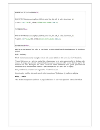 ROLLBACK TO SAVEPOINT Kate;
INSERT INTO employees (employee_id, first_name, hire_date, job_id, salary, department_id)
VALUES (106, 'Kate',TO_DATE ('15-JAN-2013','PROD',12500,20);
SAVEPOINT Kate;
INSERT INTO employees (employee_id, first_name, hire_date, job_id, salary, department_id)
VALUES (107, 'McMan',TO_DATE ('15-JAN-2013','ADMIN',13200,30);
SAVEPOINT McMan;
Once he is done with the data entry, he can commit the entire transaction by issuing COMMIT in the current
session.
Read Consistency
Oracle maintains consistency among the users in each session in terms of data access and read/write actions.
When a DML occurs on a table, the original data values changed by the action are recorded in the database undo
records. As long as transaction is not committed into database, any user in other session that later queries the
modified data views the original data values. Oracle uses current information in the system global area and
information in the undo records to construct a read-consistent view of a table's data for a query.
Start point for read-consistent views is generated on behalf of readers
Controls when modified data can be seen by other transactions of the database for reading or updating
CONCLUSION:
Thus the data manipulations operations on populated database on real world application is done and verified.
 