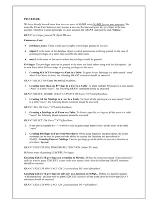 PROCEDURE:
We have already learned about how to create users in MySQL using MySQL | create user statement. But
using the Create User Statement only creates a new user but does not grant any privileges to the user
account. Therefore to grant privileges to a user account, the GRANT statement is used. Syntax:
GRANT privileges_names ON object TO user;
Parameters Used:
 privileges_name: These are the access rights or privileges granted to the user.
 object:It is the name of the database object to which permissions are being granted. In the case of
granting privileges on a table, this would be the table name.
 user:It is the name of the user to whom the privileges would be granted.
Privileges: The privileges that can be granted to the users are listed below along with the description: Let
us now learn about different ways of granting privileges to the users:
1. Granting SELECT Privilege to a User in a Table: To grant Select Privilege to a table named “users”
where User Name is Amit, the following GRANT statement should be executed.
GRANT SELECT ON Users TO'Amit'@'localhost;
1. Granting more than one Privilege to a User in a Table: To grant multiple Privileges to a user named
“Amit” in a table “users”, the following GRANT statement should be executed.
GRANT SELECT, INSERT, DELETE, UPDATE ON Users TO 'Amit'@'localhost;
1. Granting All the Privilege to a User in a Table: To Grant all the privileges to a user named “Amit”
in a table “users”, the following Grant statement should be executed.
GRANT ALL ON Users TO 'Amit'@'localhost;
1. Granting a Privilege to all Users in a Table: To Grant a specific privilege to all the users in a table
“users”, the following Grant statement should be executed.
GRANT SELECT ON Users TO '*'@'localhost;
1. In the above example the “*” symbol is used to grant select permission to all the users of the table
“users”.
2. Granting Privileges on Functions/Procedures: While using functions and procedures, the Grant
statement can be used to grant users the ability to execute the functions and procedures in
MySQL. Granting Execute Privilege: Execute privilege gives the ability to execute a function or
procedure. Syntax:
GRANT EXECUTE ON [ PROCEDURE | FUNCTION ] object TO user;
Different ways of granting EXECUTE Privileges:
Granting EXECUTE privileges on a function in MySQL.: If there is a function named “CalculateSalary”
and you want to grant EXECUTE access to the user named Amit, then the following GRANT statement
should be executed.
GRANT EXECUTE ON FUNCTION Calculatesalary TO 'Amit'@localhost';
Granting EXECUTE privileges to all Users on a function in MySQL.: If there is a function named
“CalculateSalary” and you want to grant EXECUTE access to all the users, then the following GRANT
statement should be executed.
GRANT EXECUTE ON FUNCTION Calculatesalary TO '*'@localhost';
 