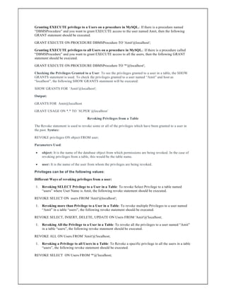 Granting EXECUTE privilege to a Users on a procedure in MySQL.: If there is a procedure named
“DBMSProcedure” and you want to grant EXECUTE access to the user named Amit, then the following
GRANT statement should be executed.
GRANT EXECUTE ON PROCEDURE DBMSProcedure TO 'Amit'@localhost';
Granting EXECUTE privileges to all Users on a procedure in MySQL.: If there is a procedure called
“DBMSProcedure” and you want to grant EXECUTE access to all the users, then the following GRANT
statement should be executed.
GRANT EXECUTE ON PROCEDURE DBMSProcedure TO '*'@localhost';
Checking the Privileges Granted to a User: To see the privileges granted to a user in a table, the SHOW
GRANTS statement is used. To check the privileges granted to a user named “Amit” and host as
“localhost”, the following SHOW GRANTS statement will be executed:
SHOW GRANTS FOR 'Amit'@localhost';
Output:
GRANTS FOR Amit@localhost
GRANT USAGE ON *.* TO `SUPER`@localhost`
Revoking Privileges from a Table
The Revoke statement is used to revoke some or all of the privileges which have been granted to a user in
the past. Syntax:
REVOKE privileges ON object FROM user;
Parameters Used:
 object: It is the name of the database object from which permissions are being revoked. In the case of
revoking privileges from a table, this would be the table name.
 user: It is the name of the user from whom the privileges are being revoked.
Privileges can be of the following values:
Different Ways of revoking privileges from a user:
1. Revoking SELECT Privilege to a User in a Table: To revoke Select Privilege to a table named
“users” where User Name is Amit, the following revoke statement should be executed.
REVOKE SELECT ON users FROM 'Amit'@localhost';
1. Revoking more than Privilege to a User in a Table: To revoke multiple Privileges to a user named
“Amit” in a table “users”, the following revoke statement should be executed.
REVOKE SELECT, INSERT, DELETE, UPDATE ON Users FROM 'Amit'@'localhost;
1. Revoking All the Privilege to a User in a Table: To revoke all the privileges to a user named “Amit”
in a table “users”, the following revoke statement should be executed.
REVOKE ALL ON Users FROM 'Amit'@'localhost;
1. Revoking a Privilege to all Users in a Table: To Revoke a specific privilege to all the users in a table
“users”, the following revoke statement should be executed.
REVOKE SELECT ON Users FROM '*'@'localhost;
 