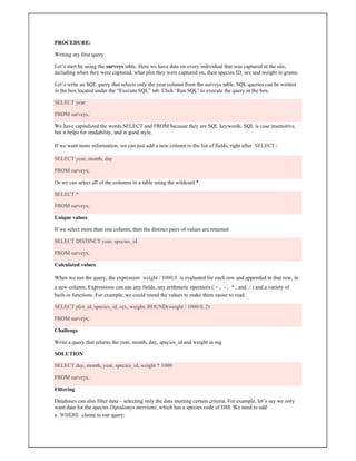 PROCEDURE:
Writing my first query
Let’s start by using the surveys table. Here we have data on every individual that was captured at the site,
including when they were captured, what plot they were captured on, their species ID, sex and weight in grams.
Let’s write an SQL query that selects only the year column from the surveys table. SQL queries can be written
in the box located under the “Execute SQL” tab. Click ‘Run SQL’ to execute the query in the box.
SELECT year
FROM surveys;
We have capitalized the words SELECT and FROM because they are SQL keywords. SQL is case insensitive,
but it helps for readability, and is good style.
If we want more information, we can just add a new column to the list of fields, right after SELECT :
SELECT year, month, day
FROM surveys;
Or we can select all of the columns in a table using the wildcard *
SELECT *
FROM surveys;
Unique values
If we select more than one column, then the distinct pairs of values are returned
SELECT DISTINCT year, species_id
FROM surveys;
Calculated values
When we run the query, the expression weight / 1000.0 is evaluated for each row and appended to that row, in
a new column. Expressions can use any fields, any arithmetic operators ( + , - , * , and / ) and a variety of
built-in functions. For example, we could round the values to make them easier to read.
SELECT plot_id, species_id, sex, weight, ROUND(weight / 1000.0, 2)
FROM surveys;
Challenge
Write a query that returns the year, month, day, species_id and weight in mg
SOLUTION
SELECT day, month, year, species_id, weight * 1000
FROM surveys;
Filtering
Databases can also filter data – selecting only the data meeting certain criteria. For example, let’s say we only
want data for the species Dipodomys merriami, which has a species code of DM. We need to add
a WHERE clause to our query:
 