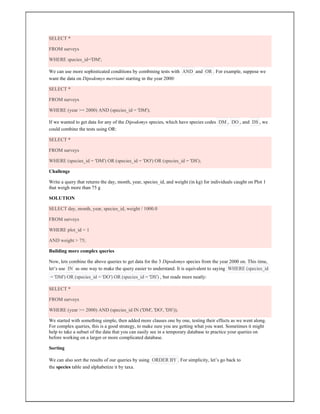 SELECT *
FROM surveys
WHERE species_id='DM';
We can use more sophisticated conditions by combining tests with AND and OR . For example, suppose we
want the data on Dipodomys merriami starting in the year 2000:
SELECT *
FROM surveys
WHERE (year >= 2000) AND (species_id = 'DM');
If we wanted to get data for any of the Dipodomys species, which have species codes DM , DO , and DS , we
could combine the tests using OR:
SELECT *
FROM surveys
WHERE (species_id = 'DM') OR (species_id = 'DO') OR (species_id = 'DS');
Challenge
Write a query that returns the day, month, year, species_id, and weight (in kg) for individuals caught on Plot 1
that weigh more than 75 g
SOLUTION
SELECT day, month, year, species_id, weight / 1000.0
FROM surveys
WHERE plot_id = 1
AND weight > 75;
Building more complex queries
Now, lets combine the above queries to get data for the 3 Dipodomys species from the year 2000 on. This time,
let’s use IN as one way to make the query easier to understand. It is equivalent to saying WHERE (species_id
= 'DM') OR (species_id = 'DO') OR (species_id = 'DS') , but reads more neatly:
SELECT *
FROM surveys
WHERE (year >= 2000) AND (species_id IN ('DM', 'DO', 'DS'));
We started with something simple, then added more clauses one by one, testing their effects as we went along.
For complex queries, this is a good strategy, to make sure you are getting what you want. Sometimes it might
help to take a subset of the data that you can easily see in a temporary database to practice your queries on
before working on a larger or more complicated database.
Sorting
We can also sort the results of our queries by using ORDER BY . For simplicity, let’s go back to
the species table and alphabetize it by taxa.
 