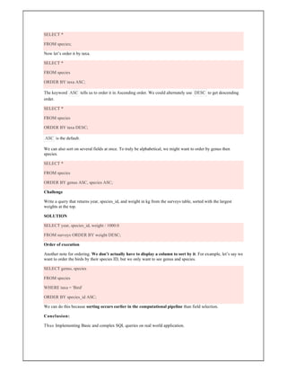 SELECT *
FROM species;
Now let’s order it by taxa.
SELECT *
FROM species
ORDER BY taxa ASC;
The keyword ASC tells us to order it in Ascending order. We could alternately use DESC to get descending
order.
SELECT *
FROM species
ORDER BY taxa DESC;
ASC is the default.
We can also sort on several fields at once. To truly be alphabetical, we might want to order by genus then
species.
SELECT *
FROM species
ORDER BY genus ASC, species ASC;
Challenge
Write a query that returns year, species_id, and weight in kg from the surveys table, sorted with the largest
weights at the top.
SOLUTION
SELECT year, species_id, weight / 1000.0
FROM surveys ORDER BY weight DESC;
Order of execution
Another note for ordering. We don’t actually have to display a column to sort by it. For example, let’s say we
want to order the birds by their species ID, but we only want to see genus and species.
SELECT genus, species
FROM species
WHERE taxa = 'Bird'
ORDER BY species_id ASC;
We can do this because sorting occurs earlier in the computational pipeline than field selection.
Conclusion:
Thus Implementing Basic and complex SQL queries on real world application.
 