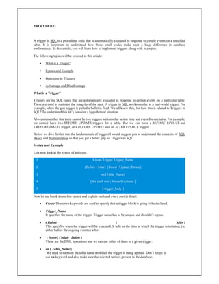 PROCEDURE:
A trigger in SQL is a procedural code that is automatically executed in response to certain events on a specified
table. It is important to understand how these small codes make such a huge difference in database
performance. In this article, you will learn how to implement triggers along with examples.
The following topics will be covered in this article:
 What is a Trigger?
 Syntax and Example
 Operation in Triggers
 Advantage and Disadvantage
What is a Trigger?
Triggers are the SQL codes that are automatically executed in response to certain events on a particular table.
These are used to maintain the integrity of the data. A trigger in SQL works similar to a real-world trigger. For
example, when the gun trigger is pulled a bullet is fired. We all know this, but how this is related to Triggers in
SQL? To understand this let’s consider a hypothetical situation.
Always remember that there cannot be two triggers with similar action time and event for one table. For example,
we cannot have two BEFORE UPDATE triggers for a table. But we can have a BEFORE UPDATE and
a BEFORE INSERT trigger, or a BEFORE UPDATE and an AFTER UPDATE trigger.
Before we dive further into the fundamentals of triggers I would suggest you to understand the concepts of SQL
Basics and Normalization so that you get a better grip on Triggers in SQL.
Syntax and Example
Lets now look at the syntax of a trigger.
1
2
3
4
5
Create Trigger Trigger_Name
(Before | After) [ Insert | Update | Delete]
on [Table_Name]
[ for each row | for each column ]
[ trigger_body ]
Now let me break down this syntax and explain each and every part in detail.
 Create These two keywords are used to specify that a trigger block is going to be declared.
 Trigger_Name
It specifies the name of the trigger. Trigger name has to be unique and shouldn’t repeat.
 ( Before | After )
This specifies when the trigger will be executed. It tells us the time at which the trigger is initiated, i.e,
either before the ongoing event or after.
 [ Insert | Update | Delete ]
These are the DML operations and we can use either of them in a given trigger.
 on [ Table_Name ]
We need to mention the table name on which the trigger is being applied. Don’t forget to
use on keyword and also make sure the selected table is present in the database.
 