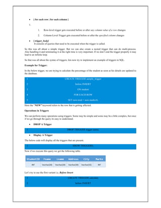  [ for each row | for each column ]
1.
1. Row-level trigger gets executed before or after any column value of a row changes
2. Column Level Trigger gets executed before or after the specified column changes
 [ trigger_body]
It consists of queries that need to be executed when the trigger is called.
So this was all about a simple trigger. But we can also create a nested trigger that can do multi-process.
Also handling it and terminating it at the right time is very important. If we don’t end the trigger properly it may
lead to an infinite loop.
So that was all about the syntax of triggers, lets now try to implement an example of triggers in SQL.
Example for Trigger:
In the below trigger, we are trying to calculate the percentage of the student as soon as his details are updated to
the database.
1
2
3
4
5
CREATE TRIGGER sample_trigger
before INSERT
ON student
FOR EACH ROW
SET new.total = new.marks/6;
Here the “NEW” keyword refers to the row that is getting affected.
Operations in Triggers
We can perform many operations using triggers. Some may be simple and some may be a little complex, but once
if we go through the query its easy to understand.
 DROP A Trigger
1 DROP TRIGGER trigger name;
 Display A Trigger
The below code will display all the triggers that are present.
1 SHOW TRIGGERS;
Now if we execute this query we get the following table.
Let’s try to use the first variant i.e, Before Insert
1
2
CREATE TRIGGER calculate
before INSERT
 