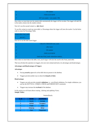 3
4
5
ON student
FOR EACH ROW
SET new.marks = new.marks+100;
Here when we insert data into the student table automatically the trigger will be invoked. The trigger will add 100
to the marks column into the student column.
Now let’s use the second variant i.e, After Insert
To use this variant we need one more table i.e, Percentage where the trigger will store the results. Use the below
code to create the Percentage Table.
1
2
create table Final_mark(
per int );
Now let us use the after insert trigger
1
2
3
4
5
CREATE TRIGGER total_mark
after insert
ON student
FOR EACH ROW
insert into Final_mark values(new.marks);
Here when we insert data to the table, total_mark trigger will store the result in the Final_mark table.
That was all about the operation on triggers, lets now move ahead and look at its advantages and disadvantages.
Advantages and Disadvantages of Triggers
Advantages
 Forcing security approvals on the table that are present in the database
 Triggers provide another way to check the integrity of data
Disadvantages
 Triggers can only provide extended validations, i.e, not all kind validations. For simple validations, you
can use the NOT NULL, UNIQUE, CHECK and FOREIGN KEY constraints
 Triggers may increase the overhead of the database
In this article we will learn about creating , deleting and updating Views.
Sample Tables:
StudentDetails
 