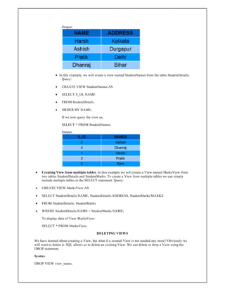Output:
 In this example, we will create a view named StudentNames from the table StudentDetails.
Query:
 CREATE VIEW StudentNames AS
 SELECT S_ID, NAME
 FROM StudentDetails
 ORDER BY NAME;
If we now query the view as,
SELECT * FROM StudentNames;
Output:
 Creating View from multiple tables: In this example we will create a View named MarksView from
two tables StudentDetails and StudentMarks. To create a View from multiple tables we can simply
include multiple tables in the SELECT statement. Query:
 CREATE VIEW MarksView AS
 SELECT StudentDetails.NAME, StudentDetails.ADDRESS, StudentMarks.MARKS
 FROM StudentDetails, StudentMarks
 WHERE StudentDetails.NAME = StudentMarks.NAME;
To display data of View MarksView:
SELECT * FROM MarksView;
DELETING VIEWS
We have learned about creating a View, but what if a created View is not needed any more? Obviously we
will want to delete it. SQL allows us to delete an existing View. We can delete or drop a View using the
DROP statement.
Syntax:
DROP VIEW view_name;
 