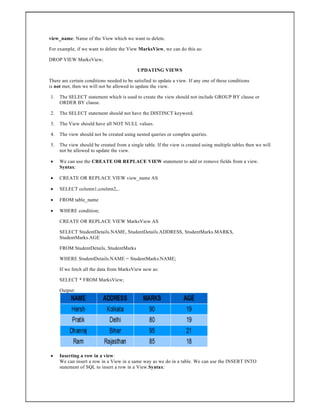 view_name: Name of the View which we want to delete.
For example, if we want to delete the View MarksView, we can do this as:
DROP VIEW MarksView;
UPDATING VIEWS
There are certain conditions needed to be satisfied to update a view. If any one of these conditions
is not met, then we will not be allowed to update the view.
1. The SELECT statement which is used to create the view should not include GROUP BY clause or
ORDER BY clause.
2. The SELECT statement should not have the DISTINCT keyword.
3. The View should have all NOT NULL values.
4. The view should not be created using nested queries or complex queries.
5. The view should be created from a single table. If the view is created using multiple tables then we will
not be allowed to update the view.
 We can use the CREATE OR REPLACE VIEW statement to add or remove fields from a view.
Syntax:
 CREATE OR REPLACE VIEW view_name AS
 SELECT column1,coulmn2,..
 FROM table_name
 WHERE condition;
CREATE OR REPLACE VIEW MarksView AS
SELECT StudentDetails.NAME, StudentDetails.ADDRESS, StudentMarks.MARKS,
StudentMarks.AGE
FROM StudentDetails, StudentMarks
WHERE StudentDetails.NAME = StudentMarks.NAME;
If we fetch all the data from MarksView now as:
SELECT * FROM MarksView;
Output:
 Inserting a row in a view:
We can insert a row in a View in a same way as we do in a table. We can use the INSERT INTO
statement of SQL to insert a row in a View.Syntax:
 