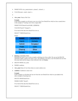  INSERT INTO view_name(column1, column2 , column3,..)
 VALUES(value1, value2, value3..);

 view_name: Name of the View
Example:
In the below example we will insert a new row in the View DetailsView which we have created above
in the example of “creating views from a single table”.
INSERT INTO DetailsView(NAME, ADDRESS)
VALUES("Suresh","Gurgaon");
If we fetch all the data from DetailsView now as,
SELECT * FROM DetailsView;
Output:
 Deleting a row from a View:
Deleting rows from a view is also as simple as deleting rows from a table. We can use the DELETE
statement of SQL to delete rows from a view. Also deleting a row from a view first delete the row from
the actual table and the change is then reflected in the view.Syntax:
 DELETE FROM view_name
 WHERE condition;
 view_name:Name of view from where we want to delete rows
 condition: Condition to select rows
Example:
In this example we will delete the last row from the view DetailsView which we just added in the
above example of inserting rows.
DELETE FROM DetailsView
WHERE NAME="Suresh";
If we fetch all the data from DetailsView now as,
SELECT * FROM DetailsView;
 