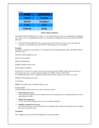 Output:
WITH CHECK OPTION
The WITH CHECK OPTION clause in SQL is a very useful clause for views. It is applicable to a updatable
view. If the view is not updatable, then there is no meaning of including this clause in the CREATE VIEW
statement.
 The WITH CHECK OPTION clause is used to prevent the insertion of rows in the view where the
condition in the WHERE clause in CREATE VIEW statement is not satisfied.
Example:
In the below example we are creating a View SampleView from StudentDetails Table with WITH CHECK
OPTION clause.
CREATE VIEW SampleView AS
SELECT S_ID, NAME
FROM StudentDetails
WHERE NAME IS NOT NULL
WITH CHECK OPTION;
In this View if we now try to insert a new row with null value in the NAME column then it will give an
error because the view is created with the condition for NAME column as NOT NULL.
For example,though the View is updatable but then also the below query for this View is not valid:
INSERT INTO SampleView(S_ID)
VALUES(6);
NOTE: The default value of NAME column is null.
Uses of a View :
A good database should contain views due to the given reasons:
1. Restricting data access –
Views provide an additional level of table security by restricting access to a predetermined set of rows
and columns of a table.
2. Hiding data complexity –
A view can hide the complexity that exists in a multiple table join.
3. Simplify commands for the user –
Views allows the user to select information from multiple tables without requiring the users to actually
know how to perform a join.
Conclusion:
Thus Triggers and Views on real world application is done and verified.
 