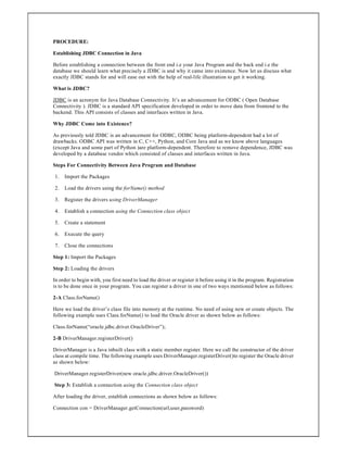 PROCEDURE:
Establishing JDBC Connection in Java
Before establishing a connection between the front end i.e your Java Program and the back end i.e the
database we should learn what precisely a JDBC is and why it came into existence. Now let us discuss what
exactly JDBC stands for and will ease out with the help of real-life illustration to get it working.
What is JDBC?
JDBC is an acronym for Java Database Connectivity. It’s an advancement for ODBC ( Open Database
Connectivity ). JDBC is a standard API specification developed in order to move data from frontend to the
backend. This API consists of classes and interfaces written in Java.
Why JDBC Come into Existence?
As previously told JDBC is an advancement for ODBC, ODBC being platform-dependent had a lot of
drawbacks. ODBC API was written in C, C++, Python, and Core Java and as we know above languages
(except Java and some part of Python )are platform-dependent. Therefore to remove dependence, JDBC was
developed by a database vendor which consisted of classes and interfaces written in Java.
Steps For Connectivity Between Java Program and Database
1. Import the Packages
2. Load the drivers using the forName() method
3. Register the drivers using DriverManager
4. Establish a connection using the Connection class object
5. Create a statement
6. Execute the query
7. Close the connections
Step 1: Import the Packages
Step 2: Loading the drivers
In order to begin with, you first need to load the driver or register it before using it in the program. Registration
is to be done once in your program. You can register a driver in one of two ways mentioned below as follows:
2-A Class.forName()
Here we load the driver’s class file into memory at the runtime. No need of using new or create objects. The
following example uses Class.forName() to load the Oracle driver as shown below as follows:
Class.forName(“oracle.jdbc.driver.OracleDriver”);
2-B DriverManager.registerDriver()
DriverManager is a Java inbuilt class with a static member register. Here we call the constructor of the driver
class at compile time. The following example uses DriverManager.registerDriver()to register the Oracle driver
as shown below:
DriverManager.registerDriver(new oracle.jdbc.driver.OracleDriver())
Step 3: Establish a connection using the Connection class object
After loading the driver, establish connections as shown below as follows:
Connection con = DriverManager.getConnection(url,user,password)
 