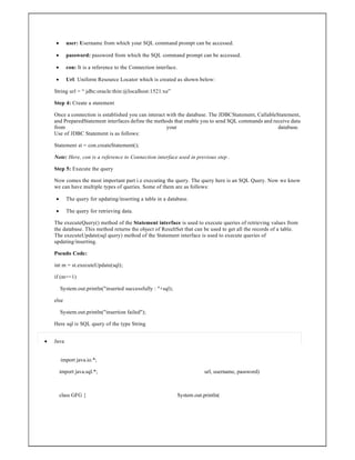  user: Username from which your SQL command prompt can be accessed.
 password: password from which the SQL command prompt can be accessed.
 con: It is a reference to the Connection interface.
 Url: Uniform Resource Locator which is created as shown below:
String url = “ jdbc:oracle:thin:@localhost:1521:xe”
Step 4: Create a statement
Once a connection is established you can interact with the database. The JDBCStatement, CallableStatement,
and PreparedStatement interfaces define the methods that enable you to send SQL commands and receive data
from your database.
Use of JDBC Statement is as follows:
Statement st = con.createStatement();
Note: Here, con is a reference to Connection interface used in previous step .
Step 5: Execute the query
Now comes the most important part i.e executing the query. The query here is an SQL Query. Now we know
we can have multiple types of queries. Some of them are as follows:
 The query for updating/inserting a table in a database.
 The query for retrieving data.
The executeQuery() method of the Statement interface is used to execute queries of retrieving values from
the database. This method returns the object of ResultSet that can be used to get all the records of a table.
The executeUpdate(sql query) method of the Statement interface is used to execute queries of
updating/inserting.
Pseudo Code:
int m = st.executeUpdate(sql);
if (m==1)
System.out.println("inserted successfully : "+sql);
else
System.out.println("insertion failed");
Here sql is SQL query of the type String
 Java
import java.io.*;
import java.sql.*;
class GFG {
url, username, password)
System.out.println(
 