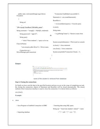 public static void main(String[] args) throws
Exception
{
String url
=
"jdbc:mysql://localhost:3306/table_name";
String username = "rootgfg"; // MySQL credentials
String password = "gfg123";
String query
= "select *from students"; // query to be run
Class.forName(
"com.mysql.cj.jdbc.Driver"); // Driver name
Connection con =
DriverManager.getConnection(
"Connection Established successfully");
Statement st = con.createStatement();
ResultSet rs
= st.executeQuery(query); // Execute query
rs.next();
String name
= rs.getString("name"); // Retrieve name from
db
System.out.println(name); // Print result on console
st.close(); // close statement
con.close(); // close connection
System.out.println("Connection Closed....");
}
}
Output:
name of the student is retrieved from database
Step 6: Closing the connections
So finally we have sent the data to the specified location and now we are on the verge of completing our task.
By closing the connection, objects of Statement and ResultSet will be closed automatically. The close()
method of the Connection interface is used to close the connection. It is shown below as follows:
con.close();
Example:
 Java
// Java Program to Establish Connection in JDBC
// Importing database
// Inserting data using SQL query
String sql = "insert into student1 values('" + name
+ "'," + roll + ",'" + cls + "')";
 