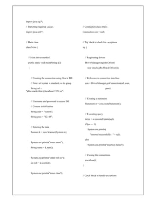 import java.sql.*;
// Importing required classes
import java.util.*;
// Main class
class Main {
// Main driver method
public static void main(String a[])
{
// Creating the connection using Oracle DB
// Note: url syntax is standard, so do grasp
String url =
"jdbc:oracle:thin:@localhost:1521:xe";
// Username and password to access DB
// Custom initialization
String user = "system";
String pass = "12345";
// Entering the data
Scanner k = new Scanner(System.in);
System.out.println("enter name");
String name = k.next();
System.out.println("enter roll no");
int roll = k.nextInt();
System.out.println("enter class");
// Connection class object
Connection con = null;
// Try block to check for exceptions
try {
// Registering drivers
DriverManager.registerDriver(
new oracle.jdbc.OracleDriver());
// Reference to connection interface
con = DriverManager.getConnection(url, user,
pass);
// Creating a statement
Statement st = con.createStatement();
// Executing query
int m = st.executeUpdate(sql);
if (m == 1)
System.out.println(
"inserted successfully : " + sql);
else
System.out.println("insertion failed");
// Closing the connections
con.close();
}
// Catch block to handle exceptions
 