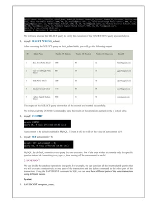 We will now execute the SELECT query to verify the execution of the INSERT INTO query executed above.
1. mysql> SELECT *FROM t_school;
After executing the SELECT query on the t_school table, you will get the following output:
ID School_Name Number_Of_Students Number_Of_Teachers Number_Of_Classrooms EmailID
1 Boys Town Public School 1000 80 12 btps15@gmail.com
2 Guru Govind Singh Public
School
800 35 15 ggps25@gmail.com
3 Delhi Public School 1200 30 10 dps101@gmail.com
4 Ashoka Universal School 1110 40 40 aus17@gmail.com
5 Calibers English Medium
School
9000 31 50 cems@gmail.com
The output of the SELECT query shows that all the records are inserted successfully.
We will execute the COMMIT command to save the results of the operations carried on the t_school table.
1. mysql> COMMIT;
Autocommit is by default enabled in MySQL. To turn it off, we will set the value of autocommit as 0.
1. mysql> SET autocommit = 0;
MySQL, by default, commits every query the user executes. But if the user wishes to commit only the specific
queries instead of committing every query, then turning off the autocommit is useful.
2. SAVEPOINT
We can divide the database operations into parts. For example, we can consider all the insert related queries that
we will execute consecutively as one part of the transaction and the delete command as the other part of the
transaction. Using the SAVEPOINT command in SQL, we can save these different parts of the same transaction
using different names.
Syntax:
1. SAVEPOINT savepoint_name;
 