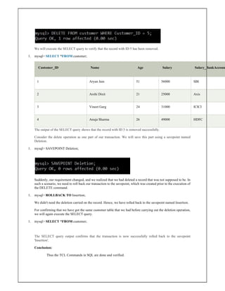 We will execute the SELECT query to verify that the record with ID 5 has been removed.
1. mysql> SELECT *FROM customer;
Customer_ID Name Age Salary Salary_BankAccoun
1 Aryan Jain 51 56000 SBI
2 Arohi Dixit 21 25000 Axis
3 Vineet Garg 24 31000 ICICI
4 Anuja Sharma 26 49000 HDFC
The output of the SELECT query shows that the record with ID 5 is removed successfully.
Consider the delete operation as one part of our transaction. We will save this part using a savepoint named
Deletion.
1. mysql> SAVEPOINT Deletion;
Suddenly, our requirement changed, and we realized that we had deleted a record that was not supposed to be. In
such a scenario, we need to roll back our transaction to the savepoint, which was created prior to the execution of
the DELETE command.
1. mysql> ROLLBACK TO Insertion;
We didn't need the deletion carried on the record. Hence, we have rolled back to the savepoint named Insertion.
For confirming that we have got the same customer table that we had before carrying out the deletion operation,
we will again execute the SELECT query.
1. mysql> SELECT *FROM customer;
The SELECT query output confirms that the transaction is now successfully rolled back to the savepoint
'Insertion'.
Conclusion:
Thus the TCL Commands in SQL are done and verified.
 