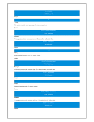 2
3
FROM Students
WHERE Marks >75;
Output:
1 2
AVG()
This function is used to return the average value of a numeric column.
Syntax:
1
2
SELECT AVG(ColumnName)
FROM TableName;
Example:
Write a query to calculate the average marks of all students from the Students table.
1
2
SELECT AVG(Marks)
FROM Students;
Output:
1 71.8
MIN()
Used to return the minimum value of a numeric column.
Syntax:
1
2
SELECT MIN(ColumnName)
FROM TableName;
Example:
Write a query to retrieve the minimum marks out of all students from the Students table.
1
2
SELECT MIN(Marks)
FROM Students;
Output:
1
MAX()
Returns the maximum value of a numeric column.
Syntax:
1
2
SELECT MAX(ColumnName)
FROM TableName;
Example:
Write a query to retrieve the maximum marks out of all students from the Students table.
1
2
SELECT MAX(Marks)
FROM Students;
Output:
 