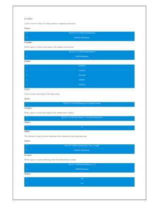 UCASE()
Used to convert values of a string column to uppercase characters.
Syntax:
1
2
SELECT UCASE(ColumnName)
FROM TableName;
Example:
Write a query to retrieve the names of all students in lowercase.
1
2
SELECT UCASE(StudentName)
FROM Students;
Output:
1
2
3
4
5
SANJAY
VARUN
AKASH
ROHIT
ANJALI
LEN()
Used to retrieve the length of the input string.
Syntax:
1 SELECT LENGTH(String) AS SampleColumn;
Example:
Write a query to extract the length of the student name “Sanjay”.
1 SELECT LENGTH(“Sanjay”) AS StudentNameLen;
Output:
1 6
MID()
This function is used to extract substrings from columns having string data type.
Syntax:
1
2
SELECT MID(ColumnName, Start, Length)
FROM TableName;
Example:
Write a query to extract substrings from the StudentName column.
1
2
SELECT MID(StudentName, 2, 3)
FROM Students;
Output:
1
2
anj
aru
 